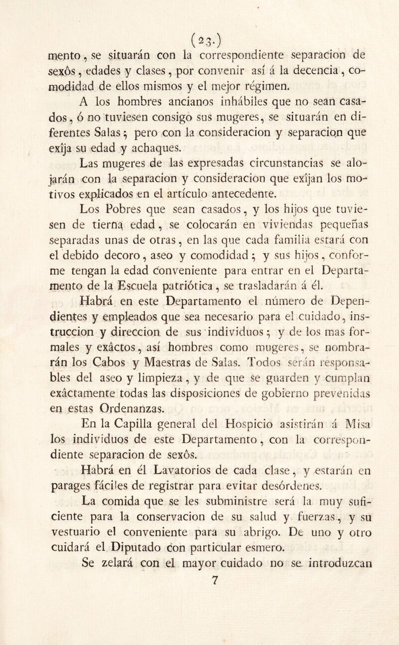 mentó, se situarán con la correspondiente separación de sexos, edades y clases, por convenir así á la decencia, co- modidad de ellos mismos y el mejor régimen. A ios hombres ancianos inhábiles que no sean casa- dos, ó no tuviesen consigo sus mugeres, se situarán en di- ferentes Salas} pero con la consideración y separacio.n que exija su edad y achaques. Las mugeres de las expresadas circunstancias se alo- jarán con la separación y consideración que exijan los mo- tivos explicados en el artículo antecedente. Los Pobres que sean casados, y los hijos que tuvie- sen de tierna edad, se colocarán en viviendas pequeñas separadas unas de otras, en las que cada familia estará con el debido decoro, aseo y comodidad ; y sus hijos, confor- me tengan la edad conveniente para entrar en el Departa- mento de la Escuela patriótica, se trasladarán á él. Habrá en este Departamento el número de Depen- dientes y empleados que sea necesario para el cuidado, ins- trucción y dirección de sus individuos; y de los mas for- males y exáctos, así hombres como mugeres, se nombra- rán los Cabos y Maestras de Salas. Todos serán responsa- bles del aseo y limpieza, y de que se guarden y cumplan exáctamente todas las disposiciones de gobierno prevenidas en estas Ordenanzas. En la Capilla general del Hospicio asistirán á Misa los individuos de este Departamento, con la correspon- diente separación de sexos. Habrá en él Lavatorios de cada clase, y estarán en parages fáciles de registrar para evitar desórdenes. La comida que se les subministre será la muy sufi- ciente para la conservación de su salud y fuerzas, y su vestuario el conveniente para su abrigo. De uno y otro cuidará el Diputado con particular esmero. Se zelará con el mayor cuidado no se introduzcan 7