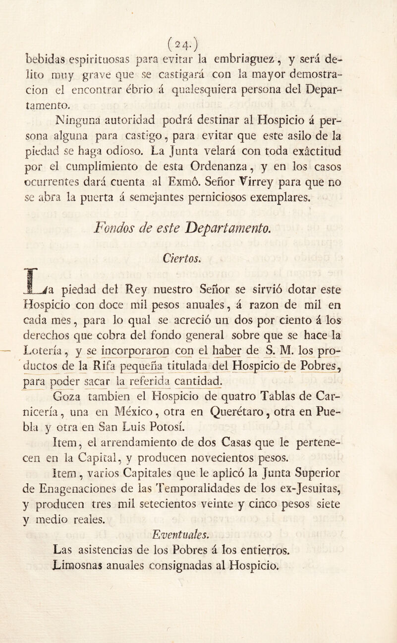 ( 2 4-) bebidas espirituosas para evitar la embriaguez, y será de- lito muy grave que se castigará con la mayor demostra- ción el encontrar ébrio á qualesquiera persona del Depar- tamento. Ninguna autoridad podrá destinar al Hospicio á per- sona alguna para castigo , para evitar que este asilo de la piedad se haga odioso. La Junta velará con toda exáctitud por el cumplimiento de esta Ordenanza, y en los casos ocurrentes dará cuenta al Exmó. Señor Virrey para que no se abra la puerta á semejantes perniciosos exemplares. Fondos de este Departamento. Ciertos. j . JLia piedad del Rey nuestro Señor se sirvió dotar este Hospicio con doce mil pesos anuales, á razón de mil en cada mes, para lo qual se acreció un dos por ciento á los derechos que cobra del fondo general sobre que se hace la Lotería, y se incorporaron con el haber de S. M. los pro- ductos de la Rifa pequeña titulada del Hospicio de Pobres, para poder sacar la referida cantidad. Goza también el Hospicio de quatro Tablas de Car- nicería , una en México, otra en Querétaro, otra en Pue- bla y otra en San Luis Potosí. Item, el arrendamiento de dos Casas que le pertene- cen en la Capital, y producen novecientos pesos. Item, varios Capitales que le aplicó la junta Superior de Enagenaciones de las Temporalidades de los ex-Jesuitas, y producen tres mil setecientos veinte y cinco pesos siete y medio reales. Eventuales. Las asistencias de los Pobres á los entierros. Limosnas anuales consignadas al Hospicio.