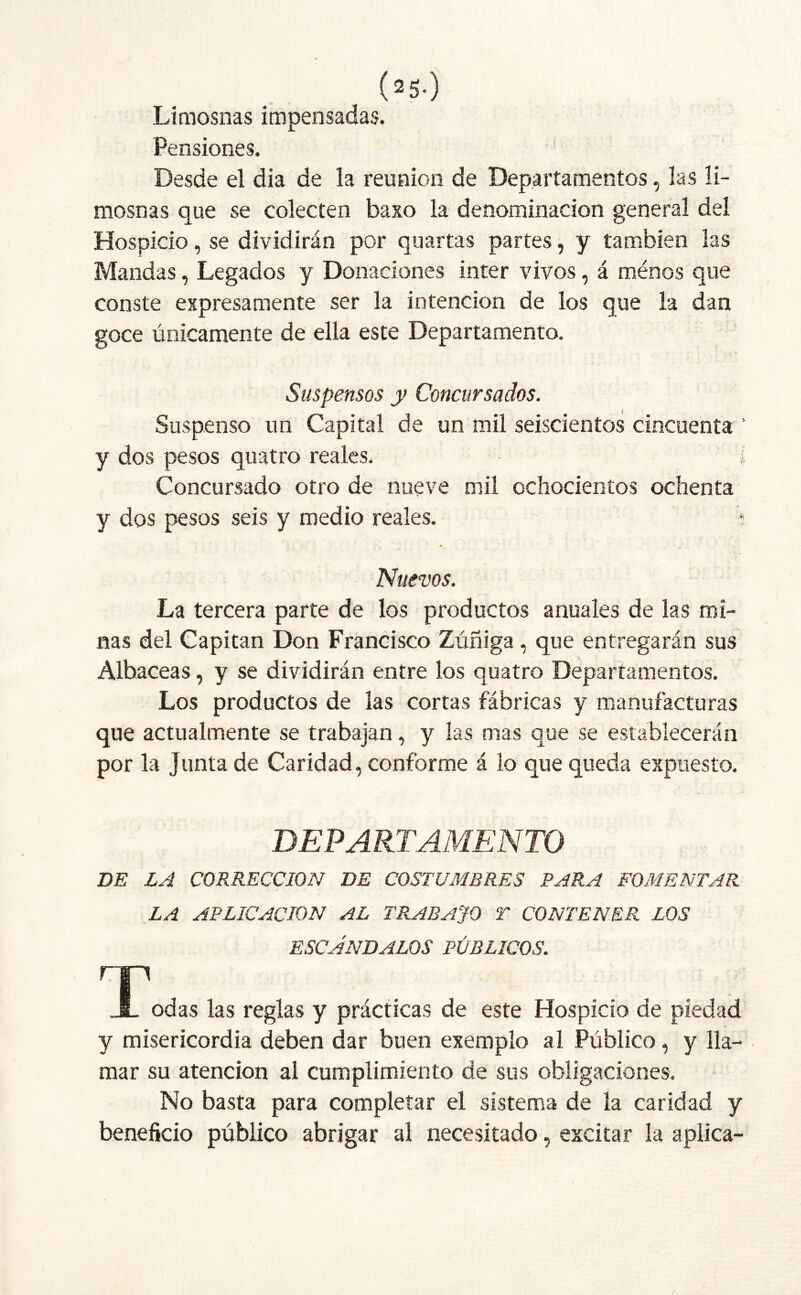 (*s-) Limosnas impensadas. Pensiones. Desde el dia de la reunión de Departamentos, las li- mosnas que se colecten baxo la denominación general del Hospicio, se dividirán por quartas partes, y también las Mandas, Legados y Donaciones ínter vivos, á ménos que conste expresamente ser la intención de los que la dan goce únicamente de ella este Departamento. Suspensos y Concursados. Suspenso un Capital de un mil seiscientos cincuenta ’ y dos pesos quatro reales. I Concursado otro de nueve mil ochocientos ochenta y dos pesos seis y medio reales. í Nuevos. La tercera parte de los productos anuales de las mi- nas del Capitán Don Francisco Zúñiga , que entregarán sus Albaceas, y se dividirán entre los quatro Departamentos. Los productos de las cortas fábricas y manufacturas que actualmente se trabajan, y las mas que se establecerán por la Junta de Caridad, conforme á lo que queda expuesto. DEPARTAMENTO DE LA CORRECCION DE COSTUMBRES PARA FOMENTAR LA APLICACION AL TRABAJO T CONTENER LOS ESCANDALOS PÚBLICOS. r .JL odas las reglas y prácticas de este Hospicio de piedad y misericordia deben dar buen exemplo al Público, y lla- mar su atención al cumplimiento de sus obligaciones. No basta para completar el sistema de la caridad y beneficio público abrigar al necesitado, excitar la aplica-