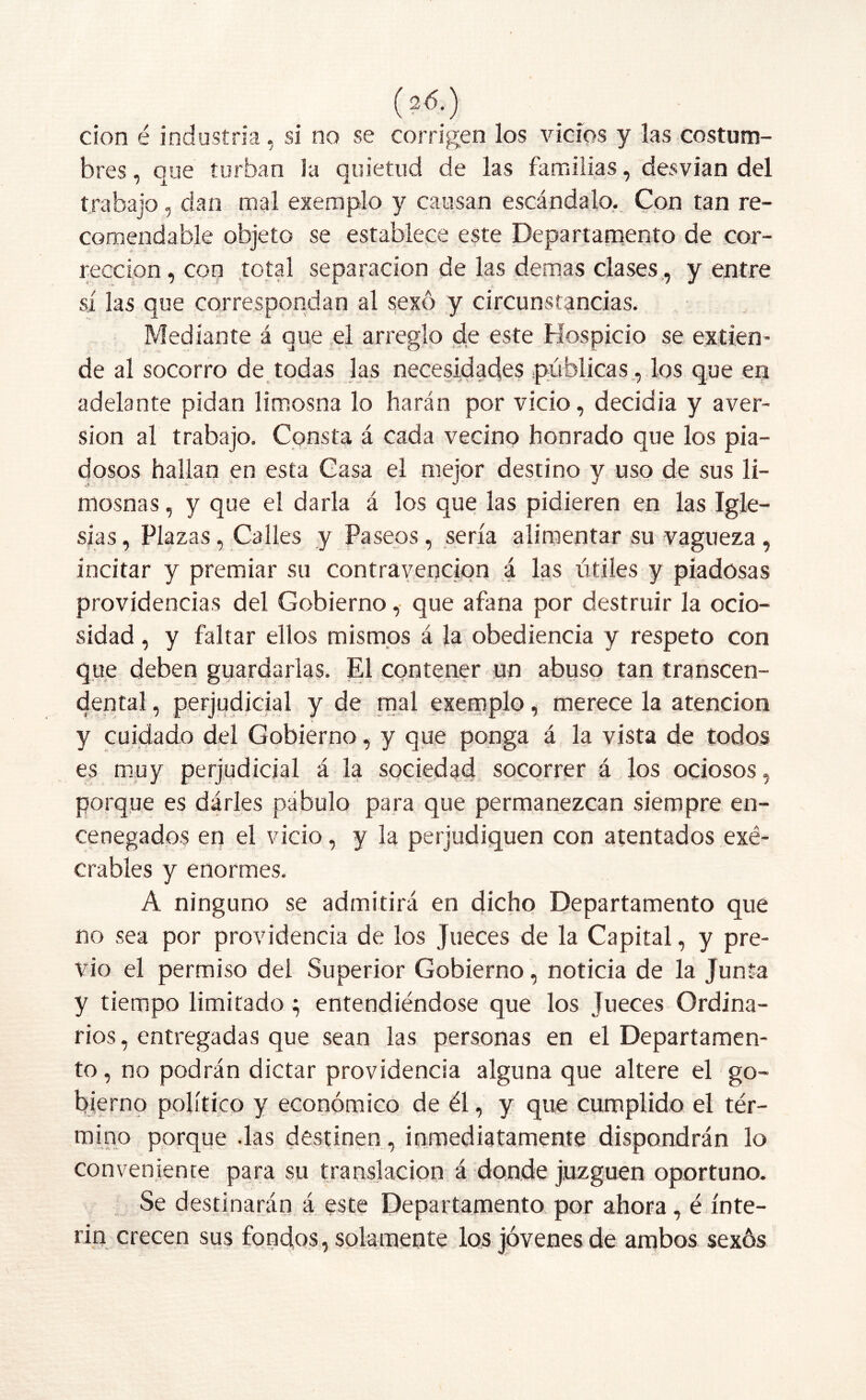 (2<5.) don é industria, si no se corrigen los vicios y las costum- bres , que turban la quietud de las familias, desvian del trabajo, dan mal exemplo y causan escándalo. Con tan re- comendable objeto se establece este Departamento de cor- rección, con total separación de las demas clases, y entre sí las que correspondan al sexo y circunstancias. Medíante á que el arreglo de este Hospicio se extien- de al socorro de todas las necesidades públicas, los que en adelante pidan limosna lo harán por vicio, decidia y aver- sión al trabajo. Consta á cada vecino honrado que los pia- dosos hallan en esta Casa el mejor destino y uso de sus li- mosnas , y que el darla á los que las pidieren en las Igle- sias , Plazas, Calles y Paseos, sería alimentar su vagueza, incitar y premiar su contravención á las útiles y piadosas providencias del Gobierno, que afana por destruir la ocio- sidad , y faltar ellos mismos á la obediencia y respeto con que deben guardarlas. El contener un abuso tan transcen- dental , perjudicial y de mal exemplo, merece la atención y cuidado del Gobierno, y que ponga á la vista de todos es muy perjudicial á la sociedad socorrer á los ociosos, porque es dárles pábulo para que permanezcan siempre en- cenegados en el vicio, y la perjudiquen con atentados exé- crabies y enormes. A ninguno se admitirá en dicho Departamento que no sea por providencia de los Jueces de la Capital, y pre- vio el permiso del Superior Gobierno, noticia de la Junta y tiempo limitado; entendiéndose que los Jueces Ordina- rios, entregadas que sean las personas en el Departamen- to , no podrán dictar providencia alguna que altere el go- bierno político y económico de él, y que cumplido el tér- mino porque das destinen , inmediatamente dispondrán lo conveniente para su translación á donde juzguen oportuno. Se destinarán á este Departamento por ahora, é ínte- rin crecen sus fondos, solamente los jóvenes de ambos sexos