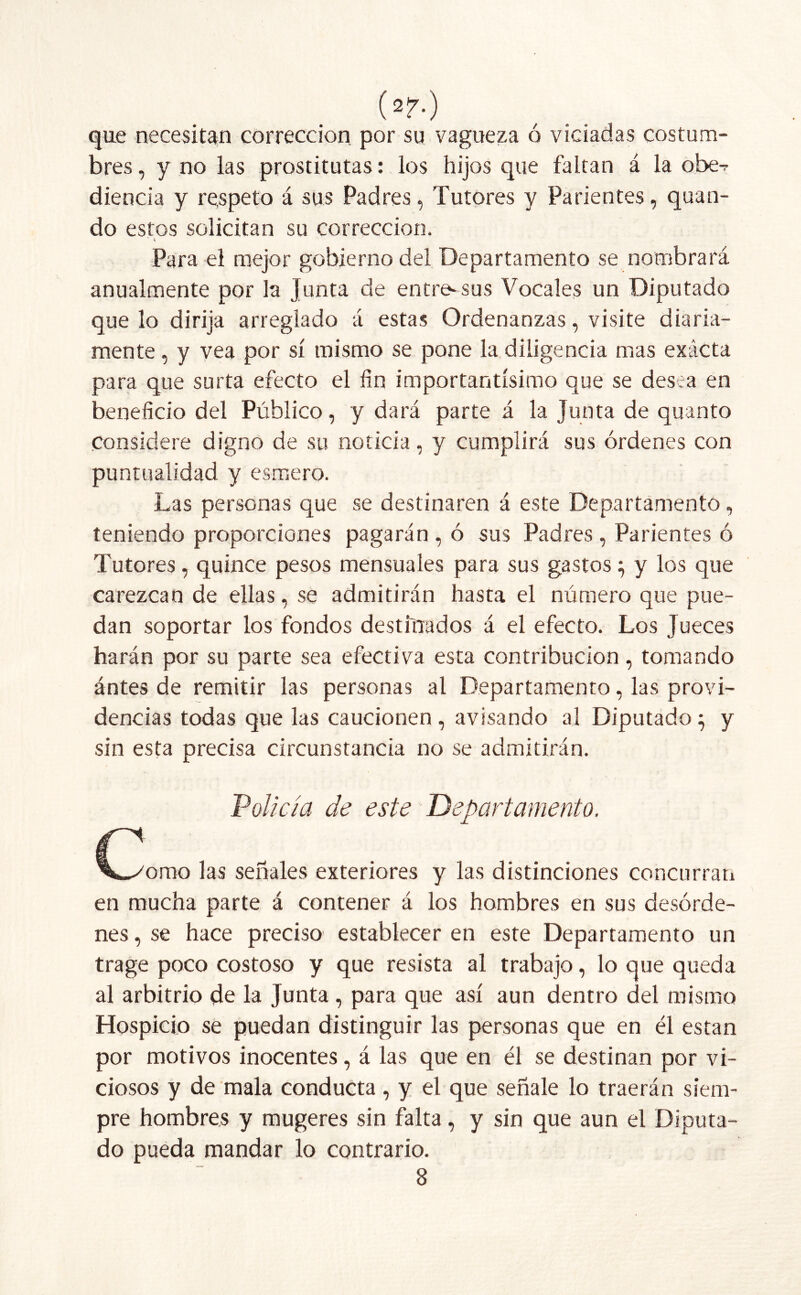 (*?•) que necesitan corrección por su vagueza ó viciadas costum- bres , y no las prostitutas: los hijos que faltan á la obe^ diencia y respeto á sus Padres, Tutores y Parientes, quan- do estos solicitan su corrección. ’ A Para el mejor gobierno del Departamento se nombrará anualmente por la Junta de entre-sus Vocales un Diputado que lo dirija arreglado á estas Ordenanzas, visite diaria- mente , y vea por sí mismo se pone la diligencia mas exácta para que surta efecto el fin importantísimo que se desea en beneficio del Público, y dará parte á la Tunta de quinto Considere digno de su noticia, y cumplirá sus órdenes con puntualidad y esmero. Las personas que se destinaren á este Departamento, teniendo proporciones pagarán , ó sus Padres, Parientes ó Tutores, quince pesos mensuales para sus gastos; y los que carezcan de ellas, se admitirán hasta el número que pue- dan soportar los fondos destinados á el efecto. Los Jueces harán por su parte sea efectiva esta contribución, tomando ántes de remitir las personas al Departamento, las provi- dencias todas que las caucionen, avisando al Diputado} y sin esta precisa circunstancia no se admitirán. 'Policía de este Departamento. C V/orao las señales exteriores y las distinciones concurran en mucha parte á contener á los hombres en sus desórde- nes , se hace preciso establecer en este Departamento un trage poco costoso y que resista al trabajo, lo que queda al arbitrio de la Junta , para que así aun dentro del mismo Hospicio se puedan distinguir las personas que en él están por motivos inocentes, á las que en él se destinan por vi- ciosos y de mala conducta, y el que señale lo traerán siem- pre hombres y mugeres sin falta, y sin que aun el Diputa- do pueda mandar lo contrario. 8