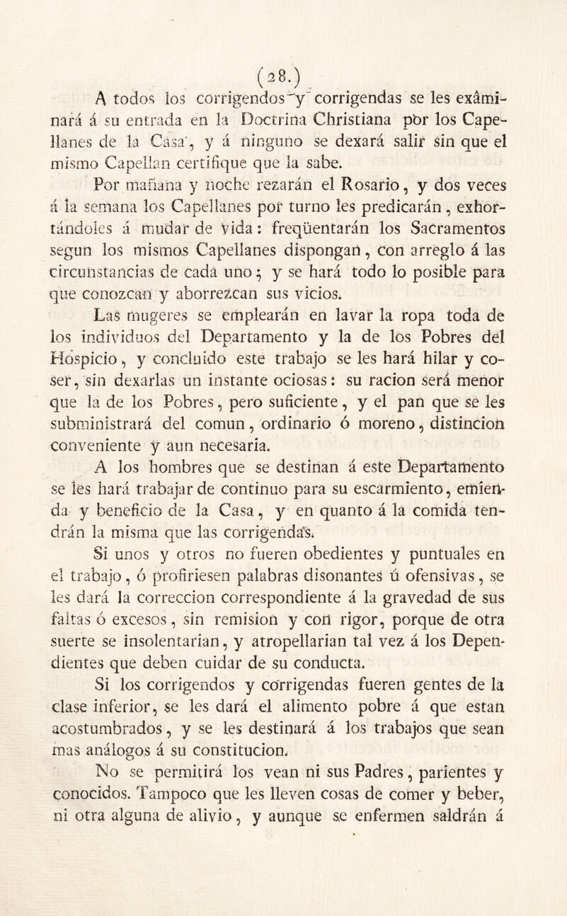 A todos los corrigendos'y 'corrigendas se les exárni- nará á su entrada en la Doctrina Christiana p'or los Cape- llanes de la Casa', y á ninguno se dexará salir sin que el mismo Capellán certifique que la sabe. Por mañana y noche rezarán el Rosario, y dos veces á la semana los Capellanes por turno les predicarán, exhor- tándoles á mudar de Vida: freqüentarán los Sacramentos según los mismos Capellanes dispongan, con arreglo á las circunstancias de cada uno; y se hará todo lo posible para que conozcan y aborrezcan sus vicios. Las rouge res se emplearán en lavar la ropa toda de los individuos del Departamento y la de los Pobres del Hospicio, y concluido este trabajo se les hará hilar y co- ser, sin dexarlas un instante ociosas: su ración será menor que la de los Pobres, pero suficiente, y el pan que se les subministrará del común, ordinario ó moreno, distinción conveniente y aun necesaria. A los hombres que se destinan á este Departamento se les hará trabajar de continuo para su escarmiento, emien- da y beneficio de la Casa, y en quanto á la comida ten- drán la misma que las corrigendaV Si unos y otros no fueren obedientes y puntuales en el trabajo, ó profiriesen palabras disonantes ú ofensivas, se les dará la corrección correspondiente á la gravedad de sus faltas ó excesos, sin remisión y con rigor, porque de otra suerte se insolentarían, y atropellarían tal vez á los Depen- dientes que deben cuidar de su conducta. Si los corrigendos y corrigendas fueren gentes de la clase inferior, se les dará el alimento pobre á que están acostumbrados, y se les destinará á los trabajos que sean mas análogos á su constitución; No se permitirá los vean ni sus Padres, parientes y conocidos. Tampoco que les lleven cosas de comer y beber, ni otra alguna de alivio, y aunque s,e enfermen saldrán á