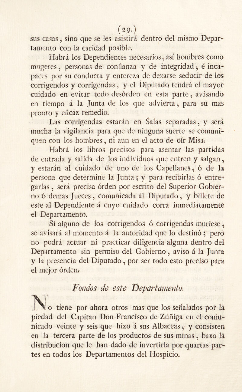 (29*) sus casas, sino que se les asistirá dentro del mismo Depar- tamento con la caridad posible. Habrá los Dependientes necesarios, así hombres como mugeres, personas de confianza y de integridad, é inca- paces por su conducta y entereza de dexarse seducir de los corrigendos y corrigendas, y el Diputado tendrá el mayor cuidado en evitar todo desórden en esta parte, avisando en tiempo á la Junta de los que advierta, para su mas pronto y eficaz remedio. Las corrigendas estarán en Salas separadas, y será mucha la vigilancia para que de ninguna suerte se comuni- quen con los hombres, ni aun en el acto de oír Misa. Habrá los libros precisos para asentar las partidas de entrada y salida de los individuos que entren y salgan, y estarán al cuidado de uno de los Capellanes, ó de la persona que determine la Junta; y para recibirlas ó entre- garlas , será precisa orden por escrito del Superior Gobier- no ó demás Jueces, Comunicada al Diputado, y billete de este al Dependiente á cuyo cuidado corra inmediatamente el Departamento. Si alguno de los corrigendos ó corrigendas muriese, se avisará al momento á la autoridad que lo destinó i¡ pero no podrá actuar ni practicar diligencia alguna dentro del Departamento sin permiso del Gobierno, aviso á la Junta y la presencia del Diputado, por ser todo esto preciso para el mejor orden* Fondos de este Departamento. JSÍo tiene por ahora otros mas que los señalados por lá piedad del Capitán Don Francisco de Zúñiga en el comu- nicado veinte y seis que hizo á sus Albaceas, y consisten en la tercera parte de los productos de sus minas , baxo la distribución que le han dado de invertirla por quartas par- tes en todos los Departamentos del Hospicio*