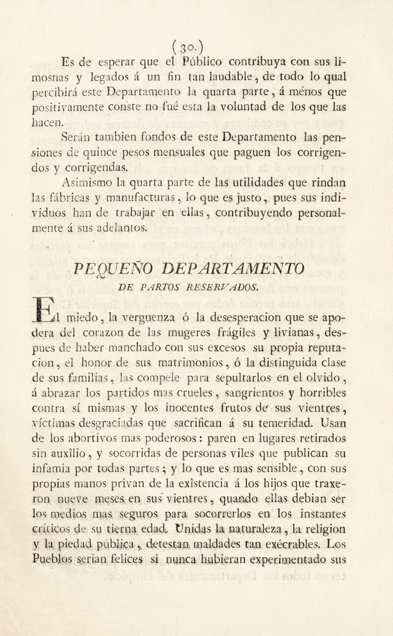 (30-) Es de esperar que el Público contribuya con sus li- mosnas y legados á un fin tan laudable, de todo lo qual percibirá este Departamento la quarta parte, á menos que positivamente conste no fué esta la voluntad de los que las hacen. Serán también fondos de este Departamento las pen- siones de quince pesos mensuales que paguen los corrigen- dos y corrigendas. Asimismo la quarta parte de las utilidades que rindan las fábricas y manufacturas, lo que es justo, pues sus indi- viduos han de trabajar en ellas, contribuyendo personal- mente á‘ sus adelantos. * * 1 , PE DUEÑO DEPARTAMENTO DE PARTOS RESERVADOS. F J „j1 miedo, la vergüenza ó la desesperación que se apo- dera del corazón de las mugeres frágiles y livianas, des- pués de haber manchado con sus excesos su propia reputa- ción , el honor de sus matrimonios, ó la distinguida clase de sus familias, las compele para sepultarlos en el olvido, á abrazar los partidos mas crueles, sangrientos y horribles contra sí mismas y los inocentes frutos de sus vientres, víctimas desgraciadas que sacrifican á su temeridad. Usan de los abortivos mas poderosos: paren en lugares retirados sin auxilio, y socorridas de personas viles que publican su infamia por todas partesy lo que es mas sensible, con sus propias manos privan de la existencia á los hijos que traxe- ron nueve meses, en sus vientres, quamdo ellas debían ser los medios mas seguros para socorrerlos en los instantes críticos de su tierna edad. Unidas la naturaleza, la religión y la piedad pública ,, detestan, maldades tan execrables. Los Pueblos serian felices si nunca hubieran experimentado sus