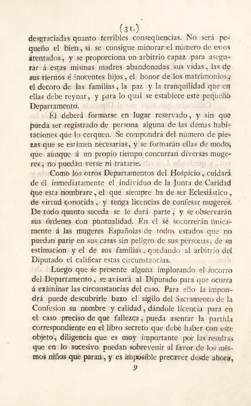 ( 310 desgraciadas quanto terribles conseqüencias. No será pe- queño el bien, si se consigue minorar el número de estos ¿tentados, y se proporciona un arbitrio capaz para asegu- rar á estas mismas madres abandonadas sus vidas, las de sus tiernos é inocentes hijos, el honor de los matrimonios* el decoro de las familias, la paz y la tranquilidad que en ellas debe reynar, y para lo qual se establece este pequeño Departamento. Él deberá formarse en lugar reservado, y sin que pueda ser registrado de persona alguna de las demas habi- taciones que lo cerquen. Se compondrá del número de pie- zas que se estimen necesarias, y se formarán ellas de modo, que aunque á un propio tiempo concurran diversas muge- res , no puedan verse ni tratarse. Como los otros Departamentos del Hospicio , cuidará de él inmediatamente e! individuo de la junta de Caridad que esta nombrare, el que siempre ha de ser Eclesiástico, de virtud conocida, y tenga licencias de confesar mugeres. De todo quanto suceda se le dará parte, y se observarán sus órdenes con puntualidad. En él se Socorrerán única- mente á las mugeres Españolas de todos estados que no puedan parir en sus casas sin peligro de sus personas, de su estimación y el de sus familias, quedando al arbitrio del Diputado el calificar estas circunstancias. Luego que se presente alguna implorando el socorro del Departamento, se avisará al Diputado para que ocurra á exáminar las circunstancias del caso. Para ello la impon- drá puede descubrirle baxo el sigilo del Sacramento de la Confesión su nombre y calidad, dándole licencia para en el caso preciso de que fallezca, pueda asentar la partida correspondiente en el libro secreto que debe haber con este objeto, diligencia que es muy importante por las resultas que en lo sucesivo puedan sobrevenir al favor de lo§ mis- mos niños qué paran, y es imposible precaver 9 I