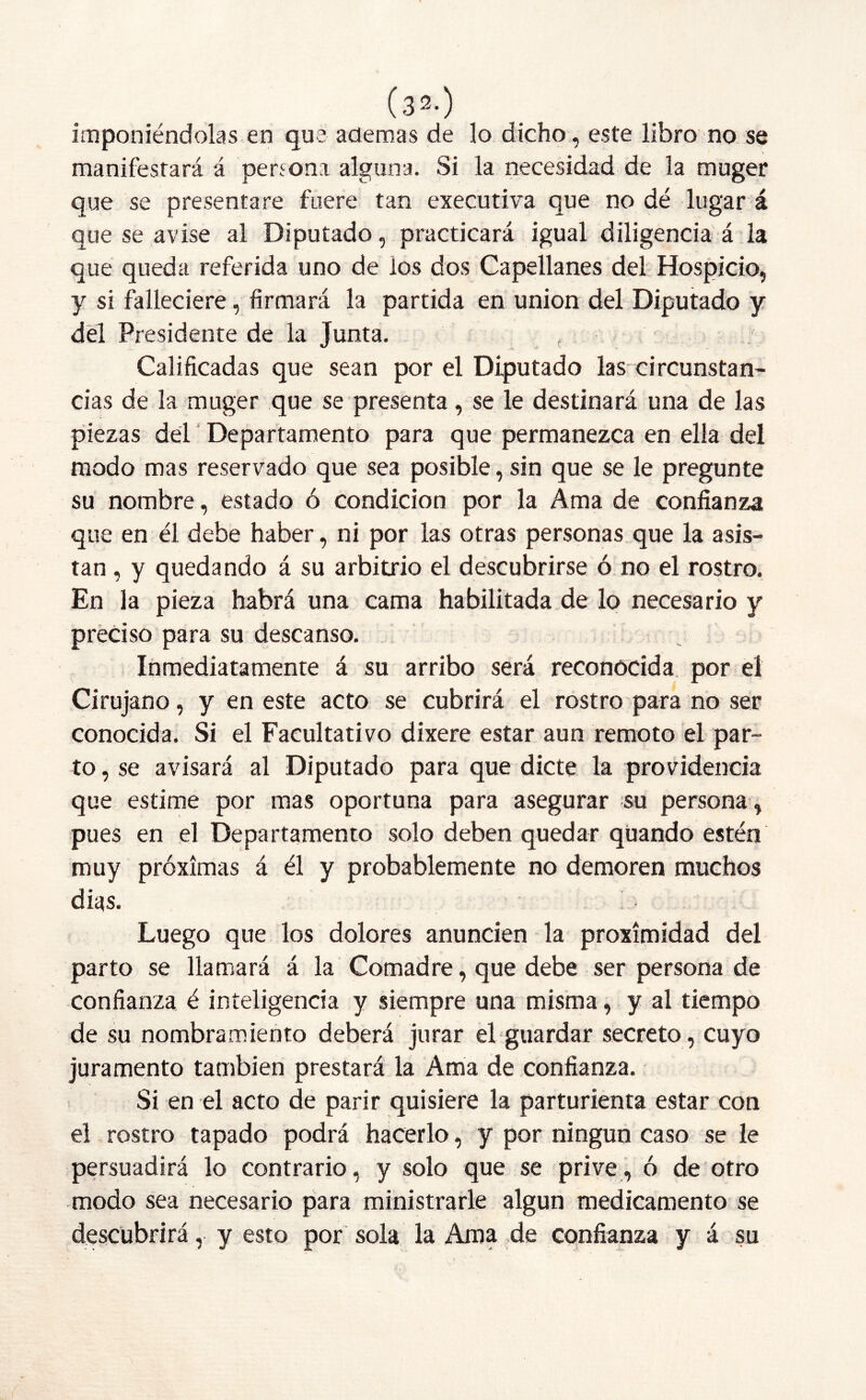 (3^-) imponiéndolas en que ademas de lo dicho, este libro no se manifestará á persona alguna. Si la necesidad de la muger que se presentare fuere tan executiva que no dé lugar á que se avise al Diputado, practicará igual diligencia á la que queda referida uno de ios dos Capellanes del Hospicio, y si falleciere, firmará la partida en unión del Diputado y dél Presidente de la Junta. Calificadas que sean por el Diputado las circunstan- cias de la muger que se presenta, se le destinará una de las piezas del Departamento para que permanezca en ella del modo mas reservado que sea posible,sin que se le pregunte su nombre, estado ó condición por la Ama de confianza que en él debe haber, ni por las otras personas que la asis- tan , y quedando á su arbitrio el descubrirse ó no el rostro. En la pieza habrá una cama habilitada de lo necesario y preciso para su descanso. Inmediatamente á su arribo será reconocida por el Cirujano, y en este acto se cubrirá el rostro para no ser conocida. Si el Facultativo dixere estar aun remoto el par- to , se avisará al Diputado para que dicte la providencia que estime por mas oportuna para asegurar su persona, pues en el Departamento solo deben quedar qüando estén muy próximas á él y probablemente no demoren muchos dias. Luego que los dolores anuncien la proximidad del parto se llamará á la Comadre, que debe ser persona de confianza é inteligencia y siempre una misma, y al tiempo de su nombramiento deberá jurar el guardar secreto, cuyo juramento también prestará la Ama de confianza. Si en el acto de parir quisiere la parturienta estar con el rostro tapado podrá hacerlo, y por ningún caso se le persuadirá lo contrario, y solo que se prive, ó de otro modo sea necesario para ministrarle algún medicamento se descubrirá, y esto por sola la Ama de confianza y á su