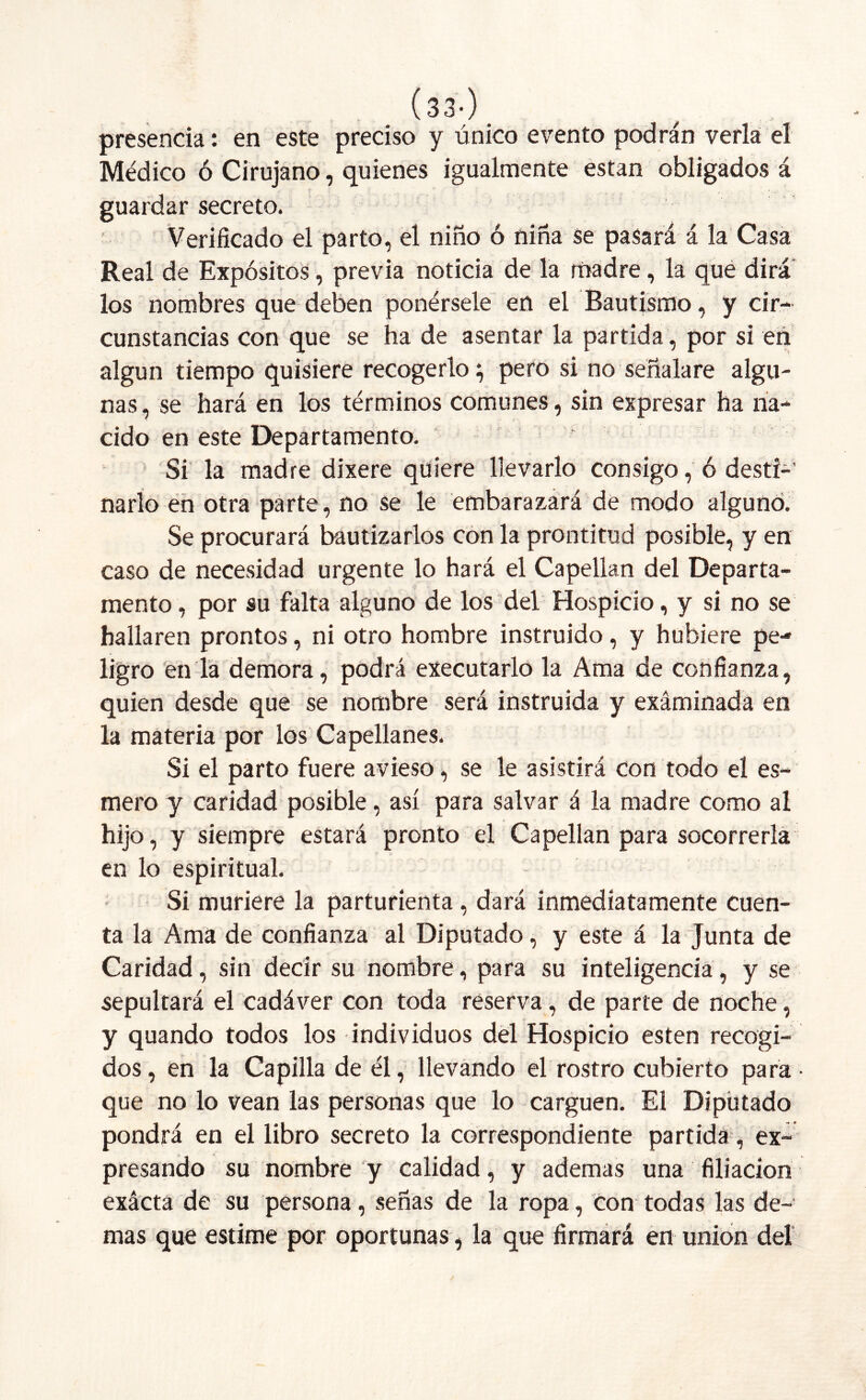 (33-). presencia: en este preciso y único evento podrán verla el Médico ó Cirujano, quienes igualmente están obligados á guardar secreto. Verificado el parto, el niño ó nina se pasará á la Casa Real de Expósitos, previa noticia de la madre, la que dirá los nombres que deben ponérsele en el Bautismo, y cir- cunstancias con que se ha de asentar la partida, por si en algún tiempo quisiere recogerlo} pero si no señalare algu- nas , se hará en los términos comunes, sin expresar ha na- cido en este Departamento. Si la madre dixere quiere llevarlo consigo, ó desti- narlo en otra parte, no se le embarazará de modo alguno. Se procurará bautizarlos con la prontitud posible, y en caso de necesidad urgente lo hará el Capellán del Departa- mento , por su falta alguno de los del Hospicio, y si no se hallaren prontos, ni otro hombre instruido, y hubiere pe- ligro en la demora, podrá executarlo la Ama de confianza, quien desde que se nombre será instruida y examinada en la materia por los Capellanes. Si el parto fuere avieso, se le asistirá Con todo el es- mero y caridad posible, así para salvar á la madre como al hijo, y siempre estará pronto el Capellán para socorrerla en lo espiritual. Si muriere la parturienta , dará inmediatamente cuen- ta la Ama de confianza al Diputado, y este á la Junta de Caridad, sin decir su nombre, para su inteligencia, y se sepultará el cadáver con toda reserva, de parte de noche, y quando todos los individuos del Hospicio esten recogi- dos, en la Capilla de él, llevando el rostro cubierto para • que no lo vean las personas que lo carguen. El Diputado pondrá en el libro secreto la correspondiente partida, ex- presando su nombre y calidad, y ademas una filiación exácta de su persona, señas de la ropa, con todas las de- mas que estime por oportunas , la que firmará en unión del
