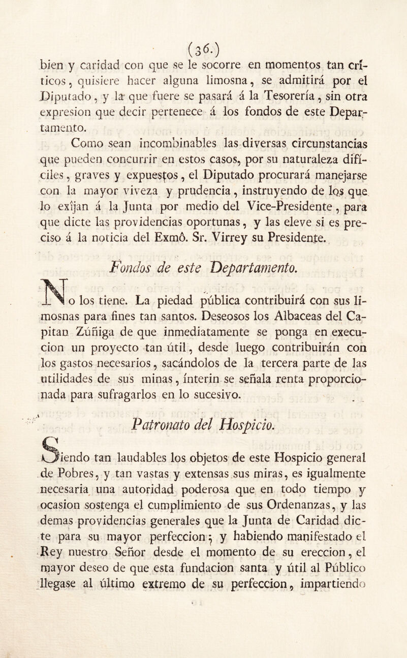 ■ (3<S.) bien y candad con que se le socorre en momentos tan crí- ticos , quisiere hacer alguna limosna, se admitirá por el Diputado, y la- que fuere se pasará á la Tesorería, sin otra expresión que decir pertenece á los fondos de este Depar- tamento. •' ■ • . * / Como sean incombinables las diversas circunstancias que pueden concurrir en estos casos, por su naturaleza difí- ciles , graves y expuestos, el Diputado procurará manejarse con la mayor viveza y prudencia, instruyendo de lo.s que lo exijan á la Junta por medio del Vice-Presidente, para que dicte las providencias oportunas, y las eleve si es pre- ciso á la noticia del Exmó. Sr. Virrey su Presidente. Fondos de este Departamento. JL N o los tiene. La piedad pública contribuirá con sus li- mosnas para fines tan santos. Deseosos los Albaceas del Ca- pitán Zúñiga de que inmediatamente se ponga en execu- cion un proyecto tan útil, desde luego contribuirán con los gastos necesarios, sacándolos de la tercera parte de las utilidades de sus minas, ínterin se señala renta proporcio- nada para sufragarlos en lo sucesivo. Patronato del Hospicio. Q Ofendo tan laudables los objetos de este Hospicio general de Pobres, y tan vastas y extensas sus miras, es igualmente necesaria una autoridad poderosa que en todo tiempo y ocasión sostenga el cumplimiento de sus Ordenanzas, y las demas providencias generales que la Junta de Caridad dic- te para su mayor perfección^ y habiendo manifestado el Rey nuestro Señor desde el momento de su erección, el mayor deseo de que esta fundación santa y útil al Público llegase al último extremo de su perfección, impartiendo