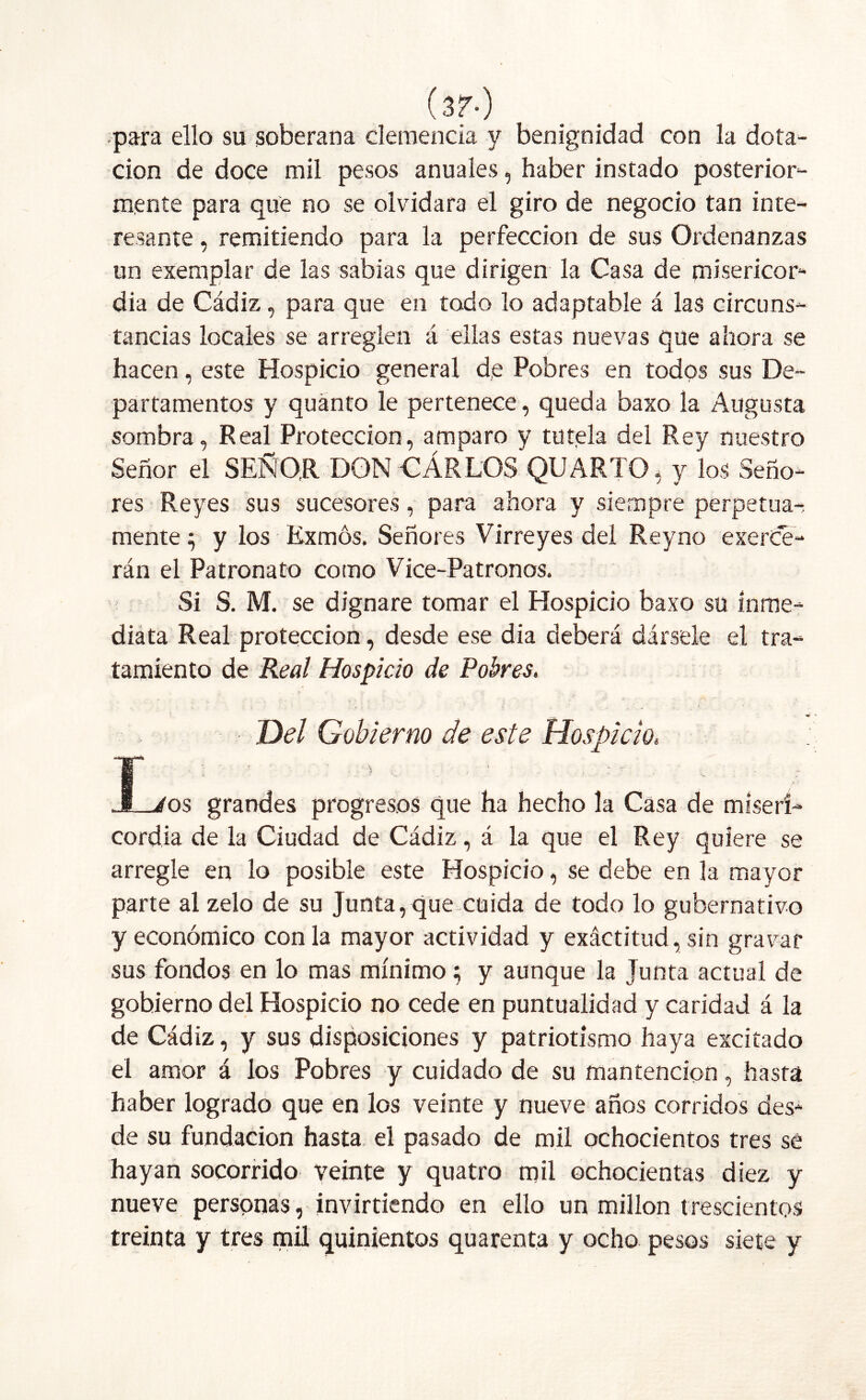 (3?-) para ello su soberana clemencia y benignidad con la dota- ción de doce mil pesos anuales, haber instado posterior- mente para que no se olvidara el giro de negocio tan inte- resante , remitiendo para la perfección de sus Ordenanzas un exemplar de las sabias que dirigen la Casa de misericor- dia de Cádiz, para que en todo lo adaptable á las circuns- tancias locales se arreglen á ellas estas nuevas que ahora se hacen, este Hospicio general de Pobres en todos sus De- partamentos y quánto le pertenece, queda baxo la Augusta sombra, Real Protección, amparo y tutela del Rey nuestro Señor el SEÑOR DON CARLOS QU ARTO , y los Seño- res Reyes sus sucesores, para ahora y siempre perpetua-: mente5 y los Exmós. Señores Virreyes del Reyno exerce- rán el Patronato como Vice-Patronos. Si S. M. se dignare tomar el Hospicio baxo su inme- diata Real protección, desde ese dia deberá dársele el tra- tamiento de Real Hospicio de Pobres. Del Gobierno de este Hospicio, T ^ - * . / JL/os grandes progresos que ha hecho la Casa de miseri- cordia de la Ciudad de Cádiz, á la que el Rey quiere se arregle en lo posible este Hospicio, se debe en la mayor parte al zelo de su Junta, que cuida de todo lo gubernativo y económico con la mayor actividad y exáctitud, sin gravar sus fondos en lo mas mínimo; y aunque la Junta actual de gobierno del Hospicio no cede en puntualidad y caridad á la de Cádiz, y sus disposiciones y patriotismo haya excitado el amor á los Pobres y cuidado de su mantención, hasta haber logrado que en los veinte y nueve años corridos des- de su fundación hasta el pasado de mil ochocientos tres se hayan socorrido veinte y quatro mil ochocientas diez y nueve personas, invirtiendo en ello un millón trescientos treinta y tres mil quinientos quarenta y ocho pesos siete y