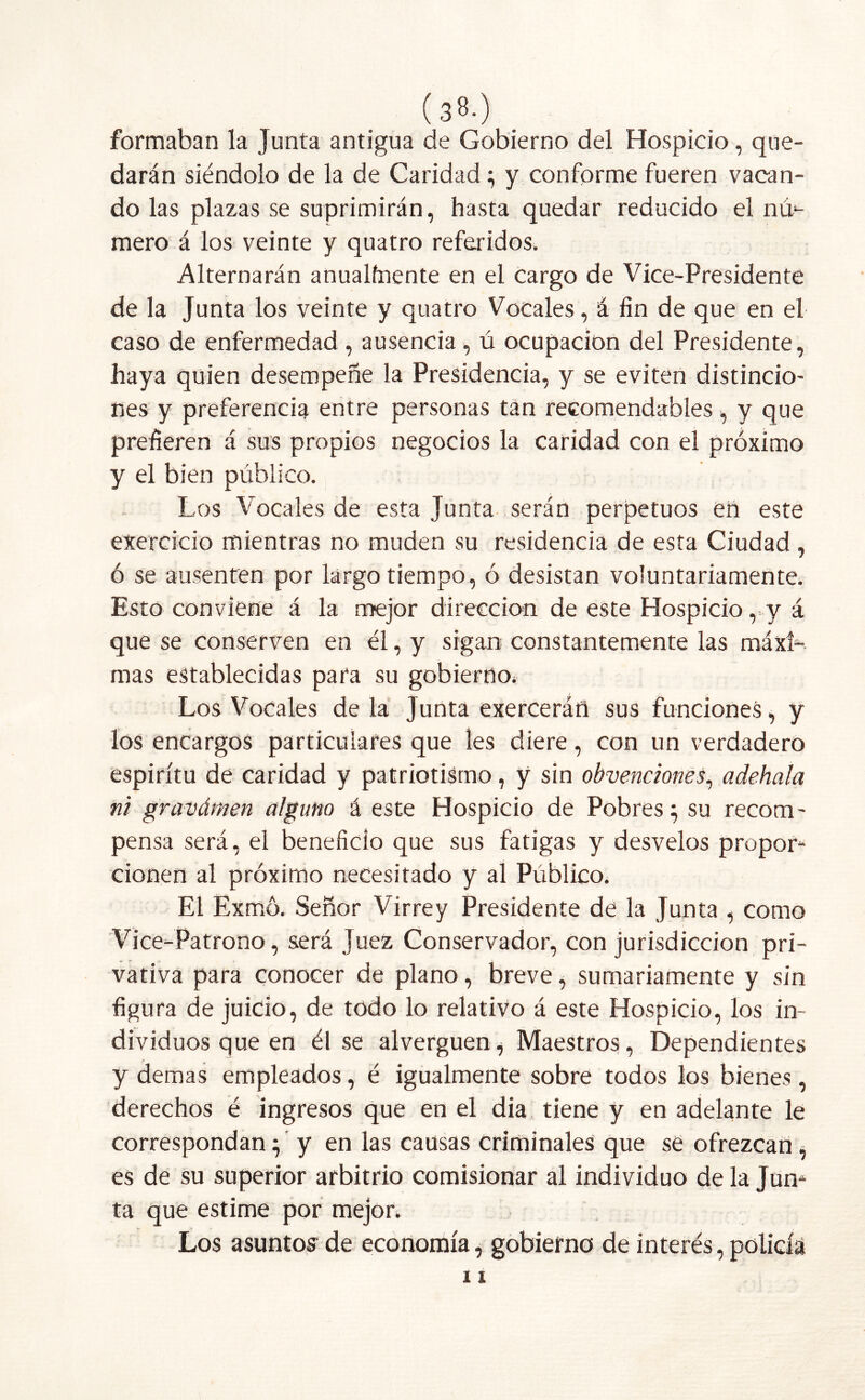 (3«-) formaban la Junta antigua de Gobierno del Hospicio, que- darán siéndolo de la de Caridad; y conforme fueren vacan- do las plazas se suprimirán, hasta quedar reducido el nu- mero á los veinte y quatro referidos. Alternarán anualfnente en el cargo de Vice-Presidente de la Junta los veinte y quatro Vocales, á fin de que en el caso de enfermedad , ausencia , ú ocupación del Presidente, haya quien desempeñe la Presidencia, y se eviten distincio- nes y preferencia entre personas tan recomendables, y que prefieren á sus propios negocios la caridad con el próximo y el bien público. Los Vocales de esta Junta serán perpetuos en este exercieio mientras no muden su residencia de esta Ciudad, ó se ausenten por largo tiempo, ó desistan voluntariamente. Esto conviene á la mejor dirección de este Hospicio ,,y á que se conserven en él, y sigan constantemente las máxi- mas establecidas para su gobierno. Los Vocales de la Junta exerceráñ sus funciones, y los encargos particulares que les diere, con un verdadero espíritu de caridad y patriotismo, y sin obvenciones, adehala ni gravámen alguno á este Hospicio de Pobres} su recom- pensa será, el beneficio que sus fatigas y desvelos propor- cionen al próximo necesitado y al Público. El Exffio. Señor Virrey Presidente de la Junta , como Vice-Patrono, será Juez Conservador, con jurisdicción pri- vativa para conocer de plano, breve, sumariamente y sin figura de juicio, de todo lo relativo á este Hospicio, los in- dividuos que en él se alverguen ^ Maestros, Dependientes y demas empleados, é igualmente sobre todos los bienes, derechos é ingresos que en el dia tiene y en adelante le correspondan $ y en las causas criminales que se ofrezcan, es de su superior arbitrio comisionar al individuo de la Jum ta que estime por mejor. Los asuntos- de economía, gobierno de interés, policía