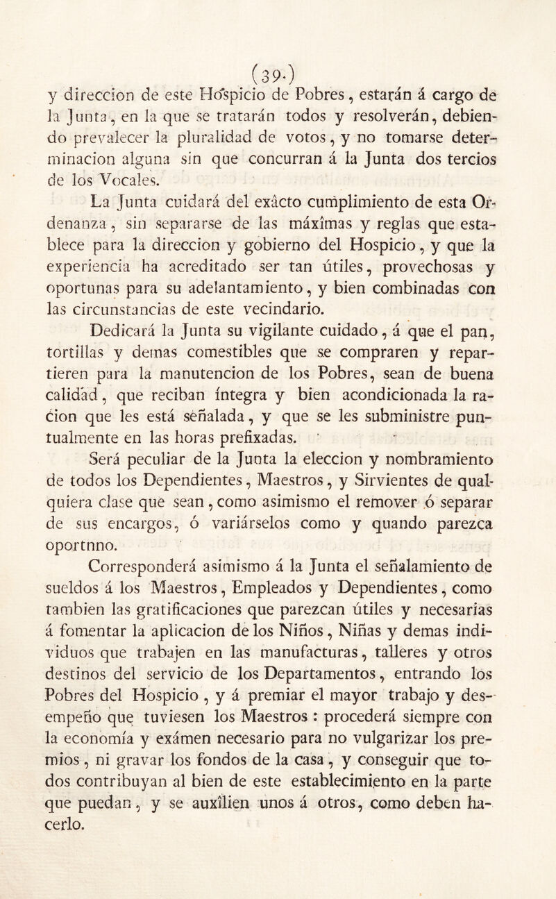 . í39') y dirección de este Ho'spicio de Pobres, estarán á cargo de la junta, en la que se tratarán todos y resolverán, debien- do prevalecer la pluralidad de votos, y no tomarse deter- minación alguna sin que concurran á la Junta dos tercios de los Vocales. La junta cuidará del exacto cumplimiento de esta Or- denanza , sin separarse de las máximas y reglas que esta- blece para la dirección y gobierno del Hospicio, y que la experiencia ha acreditado ser tan útiles, provechosas y oportunas para su adelantamiento, y bien combinadas con las circunstancias de este vecindario. Dedicará la Junta su vigilante cuidado, á que el pan, tortillas y demas comestibles que se compraren y repar- tieren para la manutención de los Pobres, sean de buena calidad, que reciban íntegra y bien acondicionada la ra- ción que les está señalada, y que se les subministre pun- tualmente en las horas prefixadas. ' Será peculiar de la Junta la elección y nombramiento de todos los Dependientes, Maestros, y Sirvientes de qual- quiera clase que sean, como asimismo el remover .ó separar de sus encargos, ó variárselos como y quando parezca oportnno. Corresponderá asimismo á la Junta el señalamiento de sueldos á los Maestros, Empleados y Dependientes, como también las gratificaciones que parezcan útiles y necesarias á fomentar la aplicación de los Niños, Niñas y demas indi- viduos que trabajen en las manufacturas, talleres y otros destinos del servicio de los Departamentos, entrando los Pobres del Hospicio , y á premiar el mayor trabajo y des- empeño que tuviesen los Maestros : procederá siempre con la economía y exámen necesario para no vulgarizar los pre- mios , ni gravar los fondos de la casa , y conseguir que to- dos contribuyan al bien de este establecimiento en la parte que puedan, y se auxilien unos á otros, como deben ha- cerlo.