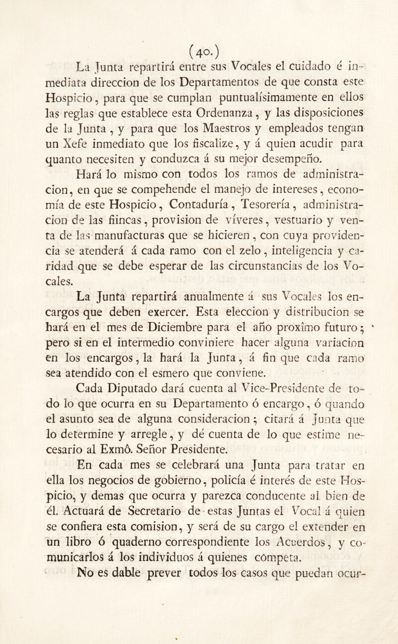 (4o.) La junta repartirá entre sus Vocales el cuidado é in- mediata dirección de los Departamentos de que consta este Hospicio, para que se cumplan puntualísimamente en ellos las reglas que establece esta Ordenanza, y las disposiciones de la Junta , y para que los Maestros y empleados tengan un Xefe inmediato que los fiscalize, y á quien acudir para quanto necesiten y conduzca á su mejor desempeño. Hará lo mismo con todos los ramos de administra- ción, en que se compehende el manejo de intereses, econo- mía de este Hospicio, Contaduría, Tesorería, administra- ción de las fiincas, provisión de víveres, vestuario y ven- ta de las manufacturas que se hicieren , con cuya providen- cia se atenderá á cada ramo con el zelo, inteligencia y ca- ridad que se debe esperar de las circunstancias de los Vo- cales. La Junta repartirá anualmente á sus Vocales los en- cargos que deben exercer. Esta elección y distribución se hará en el mes de Diciembre para el año próximo futuro; pero si en el intermedio conviniere hacer alguna variación en los encargos, la hará la Junta, á fin que cada ramo sea atendido con el esmero que conviene. Cada Diputado dará cuenta al Vice-Presidente de to- do lo que ocurra en su Departamento ó encargo, ó quando el asunto sea de alguna consideración } citará á Junta que lo determine y arregle, y dé cuenta de lo que estime ne- cesario al Exmó. Señor Presidente. En cada mes se celebrará una Junta para tratar en ella los negocios de gobierno, policía é interés de este Hos- picio, y demas que ocurra y parezca conducente al bien de él. Actuará de Secretario de estas Juntas el Vocal á quien se confiera esta comisión, y será de su cargo el extender en * v un libro ó quaderno correspondiente los Acuerdos, y co- municarlos á los individuos á quienes competa. No es dable prever todos los casos que puedan ocur-
