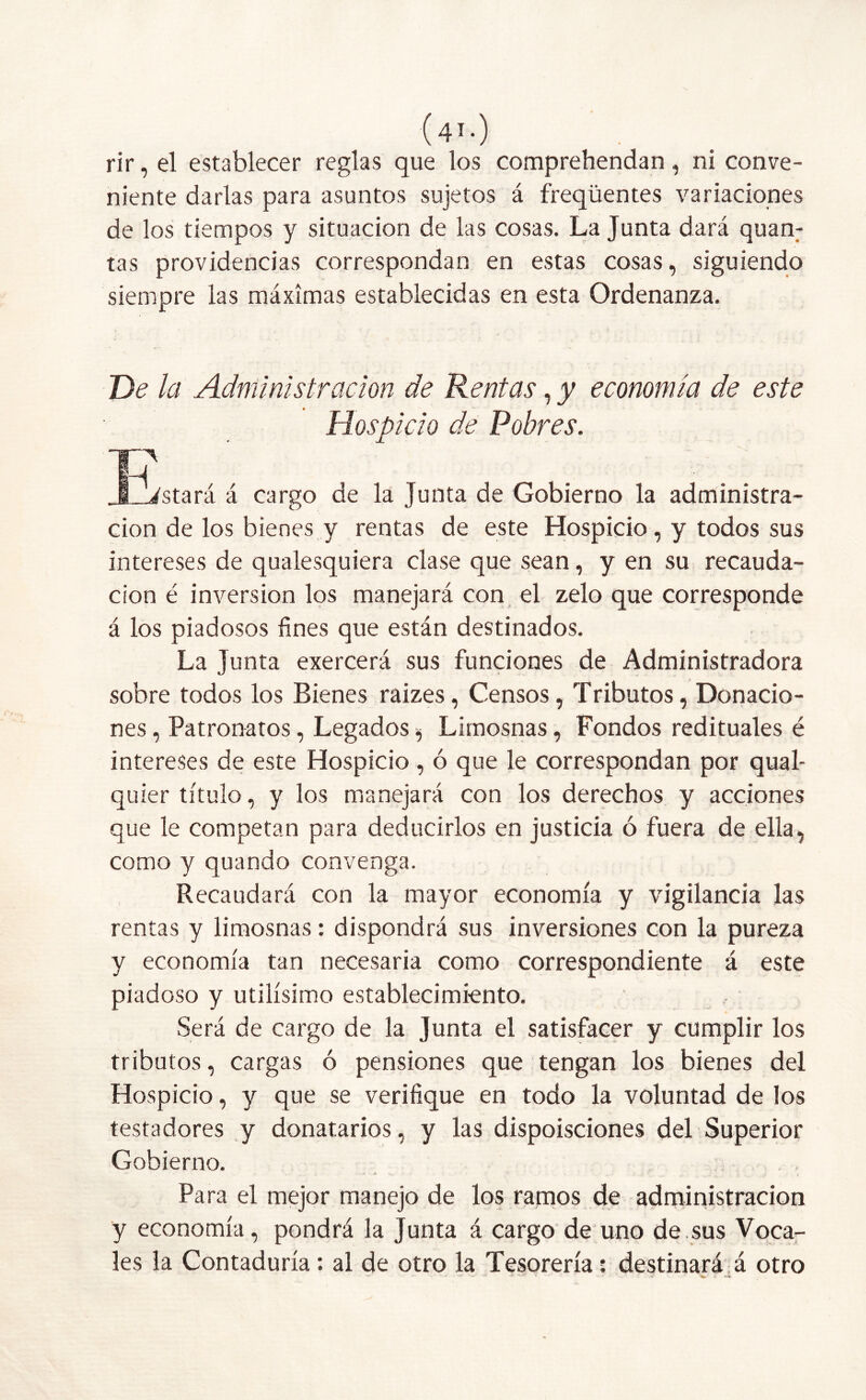 rir, el establecer reglas que los comprehendan, ni conve- niente darlas para asuntos sujetos á freqüentes variaciones de los tiempos y situación de las cosas. La Junta dará quan: tas providencias correspondan en estas cosas, siguiendo siempre las máximas establecidas en esta Ordenanza. De la Administración de Rentas, y economía de este Hospicio de Pobres. la JL_istará á cargo de la Junta de Gobierno la administra- ción de los bienes y rentas de este Hospicio, y todos sus intereses de qualesquiera clase que sean, y en su recauda- ción é inversión los manejará con el zelo que corresponde á los piadosos fines que están destinados. La Junta exercerá sus funciones de Administradora sobre todos los Bienes raizes, Censos, Tributos, Donacio- nes , Patronatos, Legados, Limosnas, Fondos redituales é intereses de este Hospicio , ó que le correspondan por qual- quier título, y los manejará con los derechos y acciones que le competan para deducirlos en justicia ó fuera de ella, como y quando convenga. Recaudará con la mayor economía y vigilancia las rentas y limosnas: dispondrá sus inversiones con la pureza y economía tan necesaria como correspondiente á este piadoso y útilísimo establecimiento. Será de cargo de la Junta el satisfacer y cumplir los tributos, cargas ó pensiones que tengan los bienes del Hospicio, y que se verifique en todo la voluntad de los testadores y donatarios, y las dispoisciones del Superior Gobierno. Para el mejor manejo de los ramos de administración y economía, pondrá la Junta á cargo de uno de sus Voca- les la Contaduría : al de otro la Tesorería: destinará á otro