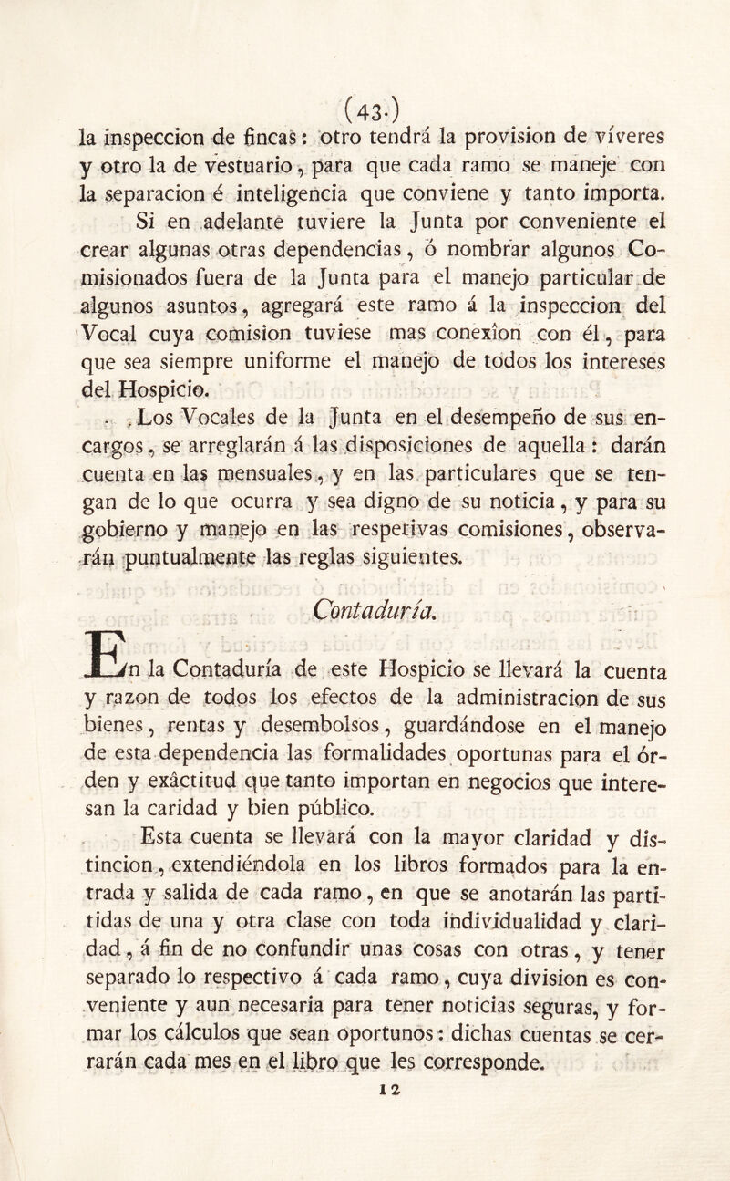 (43-) la inspección de fincas: otro tendrá la provisión de víveres y otro la de vestuario, para que cada ramo se maneje con la separación é inteligencia que conviene y tanto importa. Si en adelante tuviere la Junta por conveniente el crear algunas otras dependencias, Ó nombrar algunos Co- misionados fuera de la Junta para el manejo particular de algunos asuntos, agregará este ramo á la inspección del Vocal cuya comisión tuviese mas conexión con él, para que sea siempre uniforme el manejo de todos los intereses del Hospicio. . . Los Vocales de la Junta en el desempeño de sus en- cargos , se arreglarán á las disposiciones de aquella : darán cuenta en las mensuales, y en las particulares que se ten- gan de lo que ocurra y sea digno de su noticia, y para su gobierno y manejo en las respetivas comisiones, observa- rán puntualmente las reglas siguientes. , • r ^ r» • - • • ' V Contaduría. t~v \ - .T/n la Contaduría de este Hospicio se llevará la cuenta y razón de todos los efectos de la administración de sus bienes, rentas y desembolsos, guardándose en el manejo de esta dependencia las formalidades oportunas para el or- den y exáctitud que tanto importan en negocios que intere- san la caridad y bien público. Esta cuenta se llevará con la mayor claridad y dis- tinción , extendiéndola en los libros formados para la en- trada y salida de cada ramo, en que se anotarán las paró- tidas de una y otra clase con toda individualidad y clari- dad , á fin de no confundir unas cosas con otras, y tener separado lo respectivo á cada ramo, cuya división es con- veniente y aun necesaria para tener noticias seguras, y for- mar los cálculos que sean oportunos: dichas cuentas se cer- rarán cada mes en el libro que les corresponde. 12