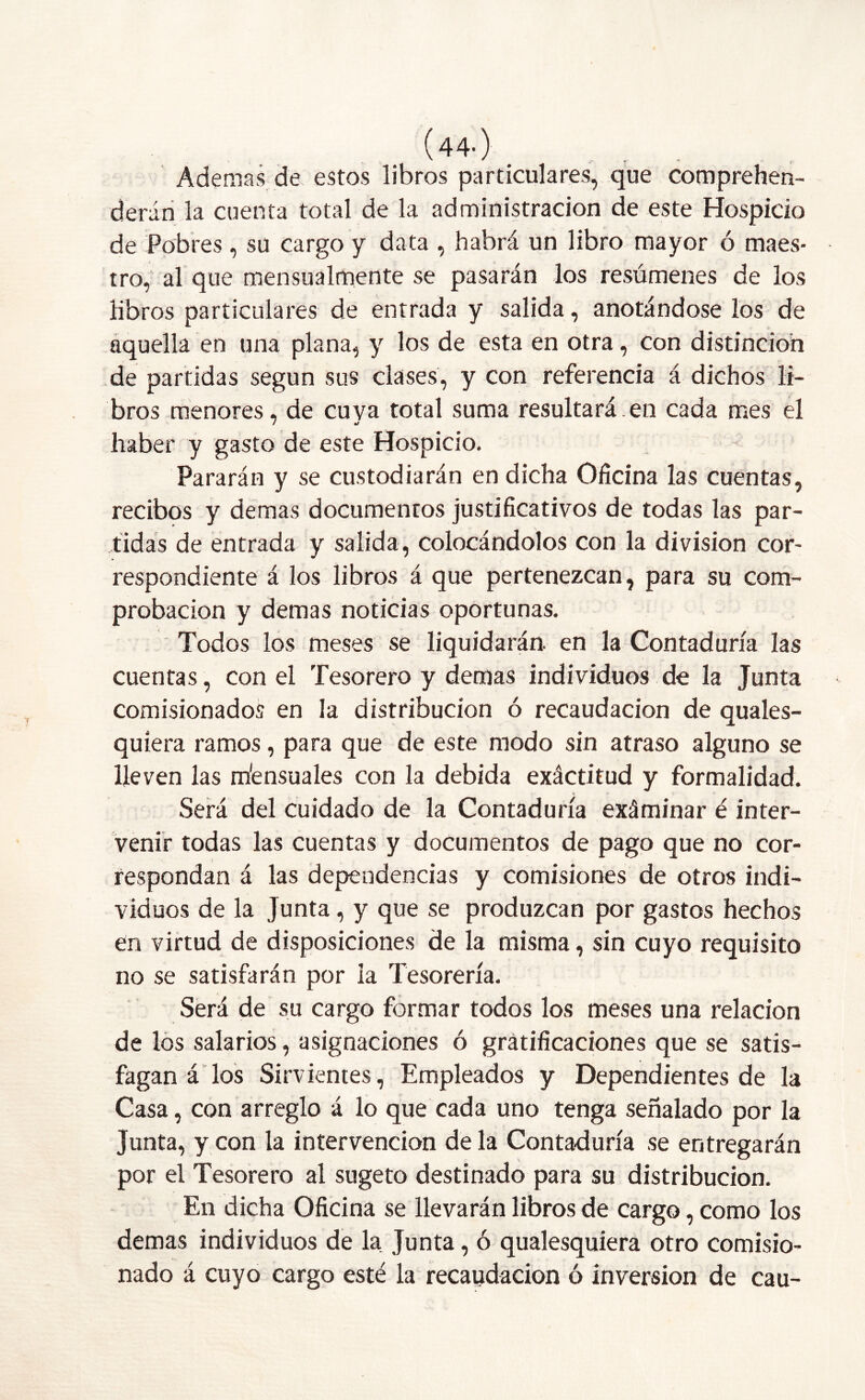 (44-) Ademas de estos libros particulares, que comprehen- derán la cuenta total de la administración de este Hospicio de Pobres, su cargo y data , habrá un libro mayor ó maes- tro, al que mensualmente se pasarán los resúmenes de los libros particulares de entrada y salida, anotándose los de aquella en una plana, y los de esta en otra, con distinción de partidas según sus clases, y con referencia á dichos li- bros menores, de cuya total suma resultará.en cada mes el haber y gasto de este Hospicio. Pararán y se custodiarán en dicha Oficina las cuentas, recibos y demas documentos justificativos de todas las par- tidas de entrada y salida, colocándolos con la división cor- respondiente á los libros á que pertenezcan, para su com- probación y demas noticias oportunas. Todos los meses se liquidarán, en la Contaduría las cuentas, con el Tesorero y demas individuos de la Junta comisionados en la distribución ó recaudación de quales- quíera ramos, para que de este modo sin atraso alguno se lleven las náensuales con la debida exácdtud y formalidad. Será del cuidado de la Contaduría exáminar é inter- venir todas las cuentas y documentos de pago que no cor- respondan á las dependencias y comisiones de otros indi- viduos de la Junta , y que se produzcan por gastos hechos en virtud de disposiciones de la misma, sin cuyo requisito no se satisfarán por la Tesorería. Será de su cargo formar todos los meses una relación de los salarios, asignaciones ó gratificaciones que se satis- fagan á los Sirvientes, Empleados y Dependientes de la Casa, con arreglo á lo que cada uno tenga señalado por la Junta, y con la intervención de la Contaduría se entregarán por el Tesorero al sugeto destinado para su distribución. En dicha Oficina se llevarán libros de cargo, como los demas individuos de la Junta, ó qualesquiera otro comisio- nado á cuyo cargo esté la recaudación ó inversión de cau-