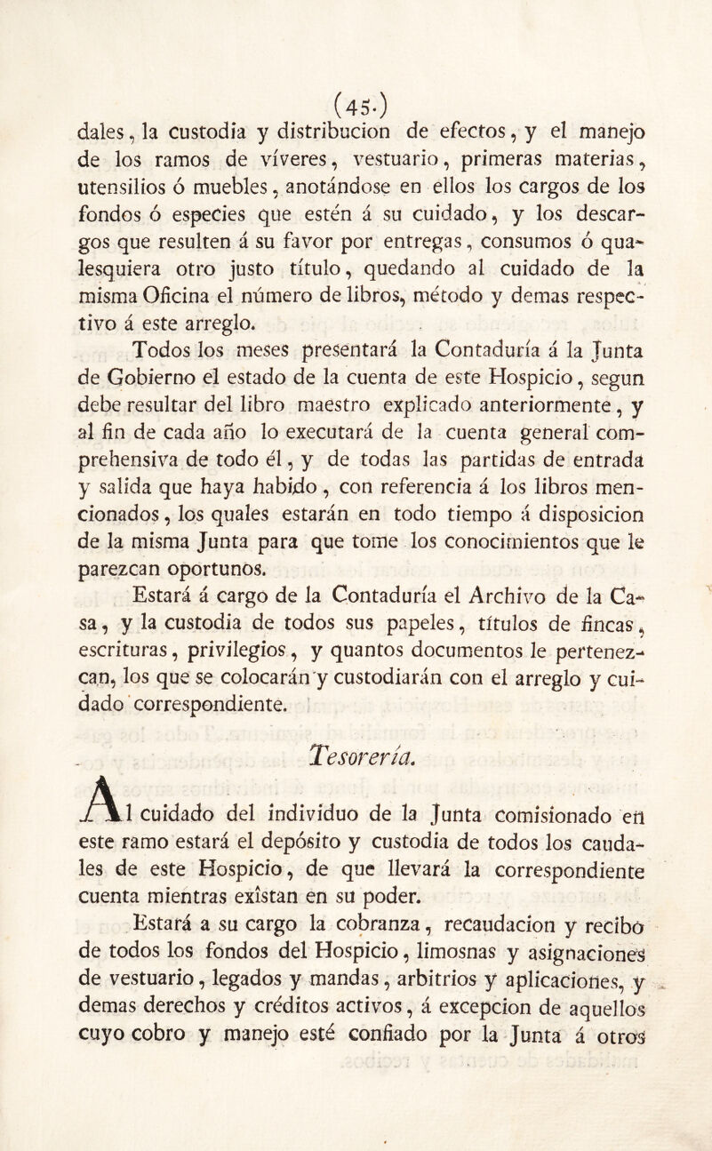 dales, la custodia y distribución de efectos, y el manejo de los ramos de víveres, vestuario, primeras materias, utensilios ó muebles, anotándose en ellos los cargos de los fondos ó especies que estén á su cuidado, y los descar- gos que resulten á su favor por entregas, consumos ó qua- lesquiera otro justo título, quedando al cuidado de la misma Oficina el número de libros, método y demas respec- tivo á este arreglo. Todos los meses presentará la Contaduría á la Junta de Gobierno el estado de la cuenta de este Hospicio, según debe resultar del libro maestro explicado anteriormente, y al fin de cada año lo executará de la cuenta general com- prehensiva de todo él, y de todas las partidas de entrada y salida que haya habido , con referencia á los libros men- cionados , los quales estarán en todo tiempo á disposición de la misma Junta para que tome los conocimientos que le parezcan oportunos. Estará á cargo de la Contaduría el Archivo de la Ca- sa, y la custodia de todos sus papeles, títulos de fincas, escrituras, privilegios, y quantos documentos le pertenez- can, los que se colocarán y custodiarán con el arreglo y cui- dado correspondiente. Tesorería. A, cu¡dado ¿ indjWdHo de ]a Junta comis¡o„ado « este ramo estará el depósito y custodia de todos los cauda- les de este Hospicio, de que llevará la correspondiente cuenta mientras existan en su poder. Estará a su cargo la cobranza, recaudación y recibo de todos los fondos del Hospicio, limosnas y asignaciones de vestuario, legados y mandas, arbitrios y aplicaciones, y demas derechos y créditos activos, á excepción de aquellos cuyo cobro y manejo esté confiado por la Junta á otros