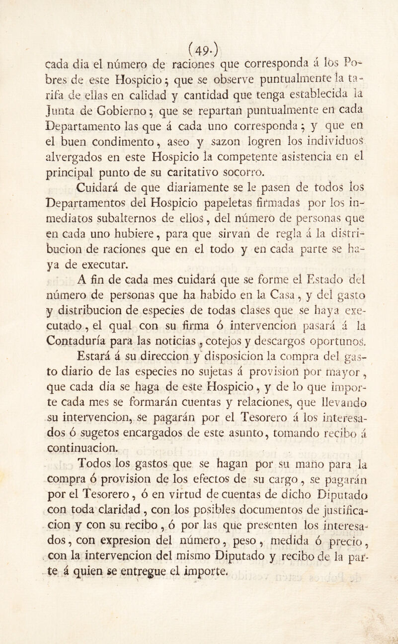 (49-) cada día el número de raciones que corresponda á los Po- bres de este Hospicio; que se observe puntualmente la ta- rifa de ellas en calidad y cantidad que tenga establecida la Junta de Gobierno; que se repartan puntualmente en cada Departamento las que á cada uno corresponda; y que en el buen condimento , aseo y sazón logren los individuos alvergados en este Hospicio la competente asistencia en el principal punto de su caritativo socorro. Cuidará de que diariamente se le pasen de todos los Departamentos del Hospicio papeletas firmadas por los in- mediatos subalternos de ellos, del número de personas que en cada uno hubiere, para que sirvan de regla á la distri- bución de raciones que en el todo y en cada parte se ha- ya de executar. A fin de cada mes cuidará que se forme el Estado del número de personas que ha habido en la Casa y del gasto y distribución de especies de todas clases que se haya exe- cutado, el qual con su firma ó intervención pasará á la Contaduría para las noticias , cotejos y descargos oportunos. Estará á su dirección y disposición la compra del gas- to diario de las especies no sujetas á provisión por mayor, que cada día se haga de este Hospicio, y de lo que impor- te cada mes se formarán cuentas y relaciones, que llevando su intervención, se pagarán por el Tesorero á los interesa- dos ó sugetos encargados de este asunto, tornando recibo á continuación. Todos los gastos que se hagan por su mano para la Compra ó provisión de los efectos de su cargo, se pagarán por el Tesorero, ó en virtud de cuentas de dicho Diputado con toda claridad , con los posibles documentos de justifica- ción y con su recibo , ó por las que presenten los interesa- dos , con expresión del número, peso, medida ó precio, con la intervención del mismo Diputado y recibo de la par- te á quien se entregue el importe.