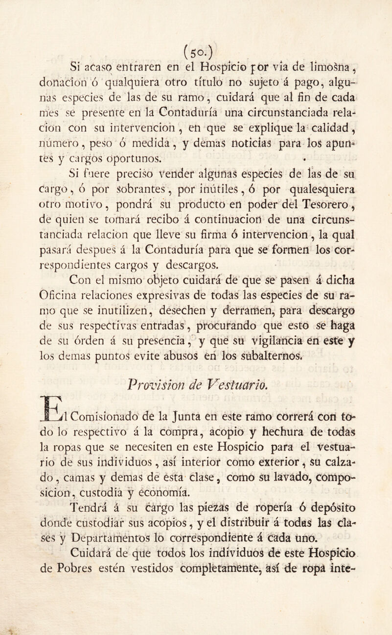 (5°-) Si acaso entraren en el Hospicio por vía de limosna , donación ó qualquiera otro título no sujeto á pago, algu- nas especies de las de su ramo , cuidará que al fin de cada mes se presente en la Contaduría una circunstanciada rela- ción con su intervención, en que se explique la1 calidad , número, peso ó medida, y demas noticias para los apun- tes y cargos oportunos. Si fuere preciso Vender algunas especies de las de su Cargo, ó por sobrantes, por inútiles, ó por qualesquiera otro motivo , pondrá su producto en poder del Tesorero, de quien se tomará recibo á continuación de una circuns- tanciada relación que lleve su firma ó intervención, la qual pasará después á la Contaduría para que se formen los cor- respondientes cargos y descargos. Con el mismo objeto cuidará de que se pasen á dicha Oficina relaciones expresivas de todas las especies de su ra- mo que se inutilizen, desechen y derramen, para descargo de sus respectivas entradas, procurando que esto se haga de su orden á su presencia, y que su vigilancia en este y los demas puntos evite abusos en los subalternos. Provisión de Vestuario. A Comisionado de la Junta en este ramo correrá con to- do lo respectivo á la compra, acopio y hechura de todas la ropas que se necesiten en este Hospicio para el vestua- rio de sus individuos, así interior como exterior, su calza- do , camas y demas de ésta clase, como Su lavado, compo- sición, custodia y economía. Tendrá á su cárgo las piezas de ropería ó depósito donde custodiar sus acopios, y el distribuir á todas las cla- ses y Departamentos lo correspondiente á cada uno. Cuidará de que todos los individuos de este Hospicio de Pobres estén vestidos completamente, así de ropa inte-