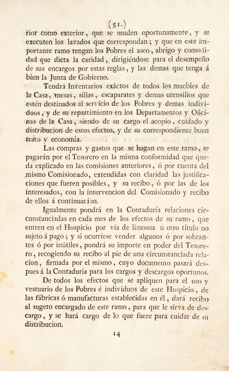 (Si-) rior como exterior, que se muden oportunamente, y se executen los lavados que correspondan; y que en este im- portante ramo tengan los Pobres el aseo, abrigo y comodi- dad que dicta la caridad, dirigiéndose para el desempeño de sus encargos por estas reglas, y las demas que tenga á bien la Junta de Gobierno, Tendrá Inventarios exáctos de todos los muebles de la Casa, mesas, sillas , escaparates y demas utensilios que estén destinados al servicio de los Pobres y demas indivi- • dúos,- y de su repartimiento en los Departamentos y Ofici- nas de la Casa, siendo de su cargo el acopio, cuidado y distribución de estos efectos, y de su correspondiente buen • trato y economía. , Las compras y gastos que se hagan en este ramo, se pagarán por el Tesorero en la misma conformidad que que- da explicado en las comisiones anteriores, ó por cuenta del .mismo Comisionado, extendidas con claridad las justifica- ciones que fueren posibles, y su recibo, ó por las de los interesados, con la intervención del Comisionado y recibo de ellos á continuación. Igualmente pondrá en la Contaduría relaciones cir- cunstanciadas en cada mes de los efectos de su ramo, que entren en el Hospicio por via de limosna ú otro título no sujeto á pago; y si ocurriese vender algunos ó por sobran- tes ó por inútiles, pondrá su importe en poder del Tesore- ro , recogiendo su recibo al pie de una circunstanciada rela- ción , firmada por el mismo, cuyo documento pasará des- pués á la Contaduría para los cargos y descargos oportunos. De todos los efectos que se apliquen para el uso y vestuario de los Pobres é individuos de este Hospicio, de las fábricas ó manufacturas establecidas en él, dará recibo al sugeto encargado de este ramo, para que le sirva de des- cargo , y se hará cargo de lo que fuere para cuidar de su distribución. 14