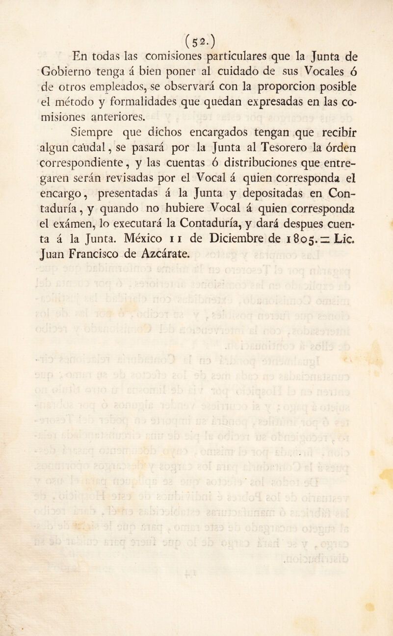 En todas las comisiones particulares que la Junta de Gobierno tenga á bien poner al cuidado de sus Vocales ó de otros empleados, se observará con la proporción posible el método y formalidades que quedan expresadas en las co- misiones anteriores. Siempre que dichos encargados tengan que recibir algún caudal, se pasará por la Junta al Tesorero la orden correspondiente, y las cuentas ó distribuciones que entre- garen serán revisadas por el Vocal á quien Corresponda el encargo, presentadas á la Junta y depositadas en Con- taduría , y quando no hubiere Vocal á quien corresponda el exámen, lo executará la Contaduría, y dará después cuen- ta á la Junta. México 11 de Diciembre de 1805.11 Lie. Juan Francisco de Azcárate. - , . I v