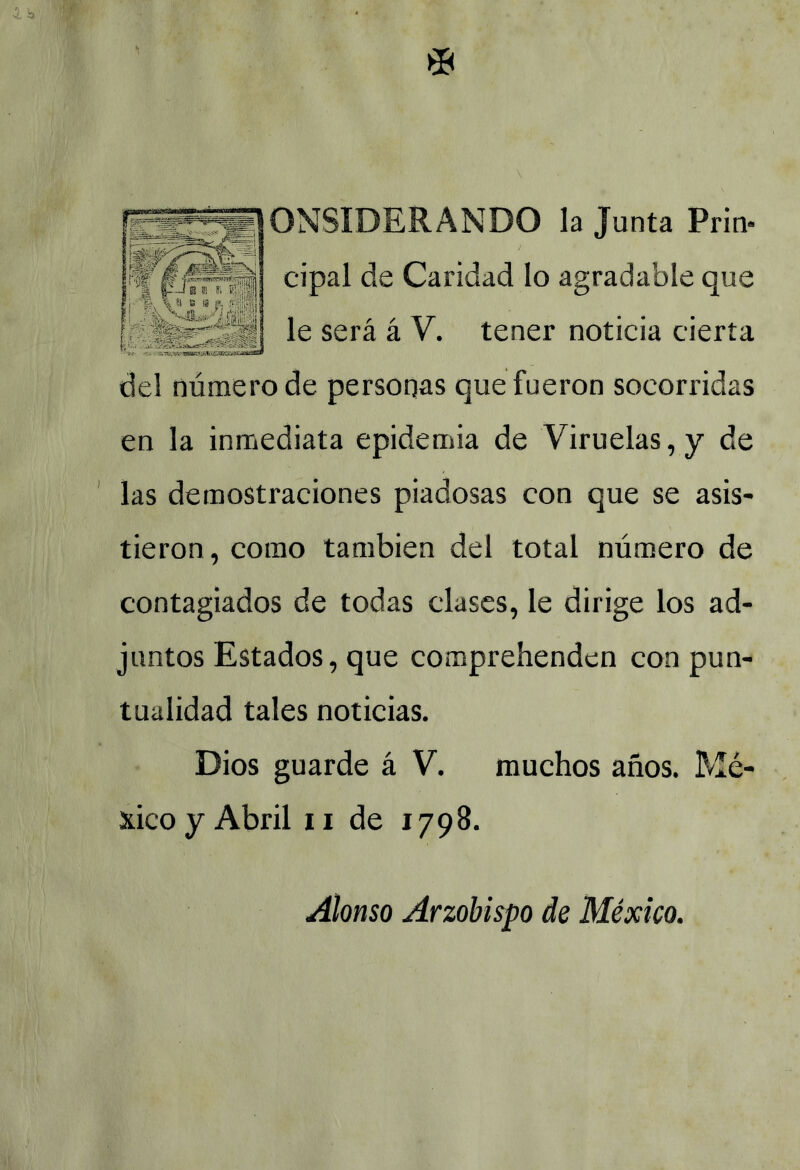 0NSIDERANDO la Junta Prin- cipal de Caridad lo agradable que le será á V. tener noticia cierta del número de personas que fueron socorridas en la inmediata epidemia de Viruelas, y de las demostraciones piadosas con que se asis- tieron, como también del total número de contagiados de todas clases, le dirige los ad- juntos Estados, que comprehenden con pun- tualidad tales noticias. Dios guarde á V. muchos años. Mé- xico y Abril ii de 1798. Alonso Arzobispo de México.