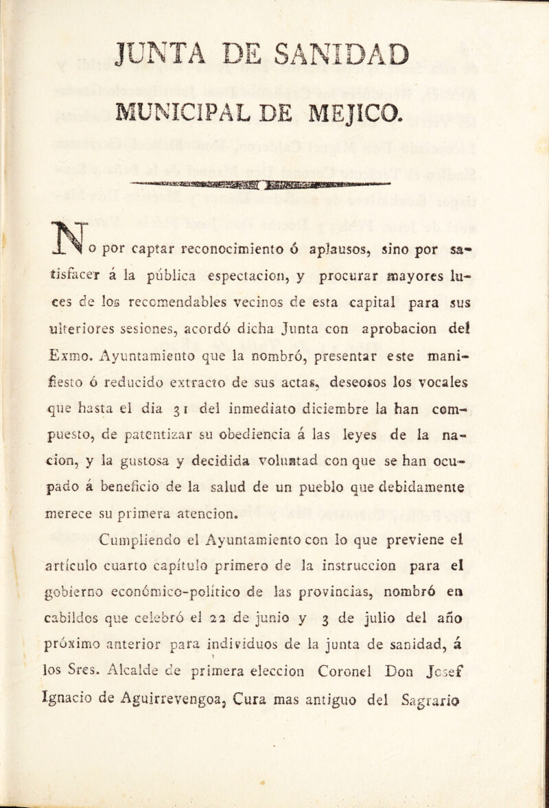 JUNTA DE SANIDAD MUNICIPAL DE MEJICO. O por captar reconocimiento ó aplausos, sino por sa- íisfacer á la pública espectacion, y procurar mayores lu- ces de los reccíriendables vecinos de esta capital para sus ulteriores sesiones, acordó dicha Junta con aprobación deí Exmo. Ayuntamiento que la nombró, presentar este mani- ñesto ó reducido extracto de sus actas^ deseosos los vocales que hasta el dia 31 del inmediato diciembre la han com- puesto, de patentizar su obediencia á las leyes de la na- ción, y la gustosa y decidida voluntad con que se han ocu- pado á beneficio de la salud de un pueblo que debidamente merece su primera atención. Cumpliendo el Ayuntamiento con lo que previene el artículo cuarto capítulo primero de la instrucción para el gobierno económico-político de las provincias, nombró en cabildos que celebró el 2a de junio y 3 de julio del año próximo anterior para individuos de la junta de sanidad, á 1 los Sres. Alcalde de primera elección Coronel Don Jcsef Xgnacío de Aguirrevengoaj Cura mas antiguo del Sagrario