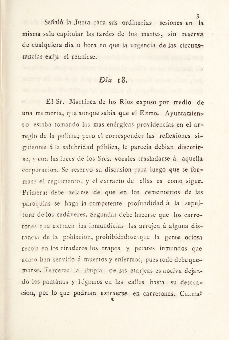 Señaló la Junta para sus ordinarias sesiones en la misnia sala capitular las tardes de los martes, sin reserva de cualquiera dia ú hora en que la urgencia de las circuns- tancias exija el reuxnírseo Día 18. El Sr, Martínez de los Ríos expuso por medio de una memoria, que aunque sabia que el Exmo. Ayuntamien- to estaba tomando las mas enérgicas providencias en el ar- reglo de la policía; pero el corresponder las reflexiones si- guientes á la salubridad pública, le parecía debían discutir- se, y con las luces de los Sres. vocales trasladarse á aquella corporación. Se reservó su discusión para luego que se for- mase el reglamento, y el extracto de ellas es como sigue. Primera: debe zelarse de que en los cementerios de las paroquias se haga la competente profundidad á la sepul- tura de los cadáveres. Segunda: debe hacerse que los carre- tones que extraen las inmundicias las arrojen á alguna dis- tancia de la población, prohibiéndose^que ia gente ociosa recoja en los tiraderos los trapos y petates inmundos que acaso han servido á mué.5*1 os y enfermos, pues todo debeque- marse. Tercera: la limpia de las atarjeas es nociva dejan- do los paritános y legamos en las calles hasta su deseca- ción, por lo que podrían extraerse en carretones^ Cuarta-