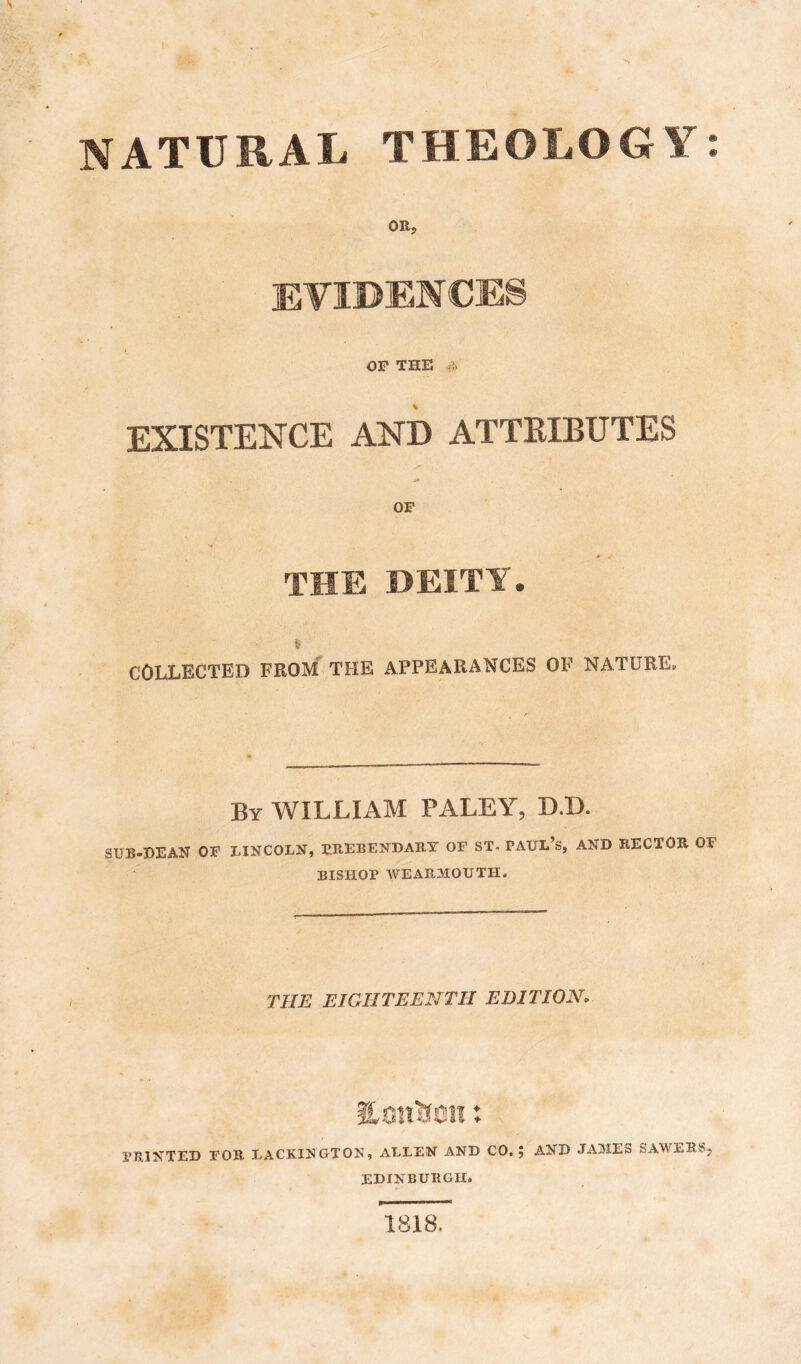 NATURAL THEOLOGY: OR, EVIDENCES OP THE : EXISTENCE AND ATTEIBUTES OP THE DEITY. COLLECTED FROM THE APPEARANCES OF NATURE. By william PALEY, D.D. SUB-DEAN OF LINCOLN, PREBENDARY OP ST. PAUL’s, AND RECTOR OF BISHOP WEARMOUTH. THE EIGHTEENTH EDITION, Hsiiiien: PRINTED FOR LACKINGTON, ALLEN AND CO,; AND JAMES SAWERS, EDINBURGH. 1818.