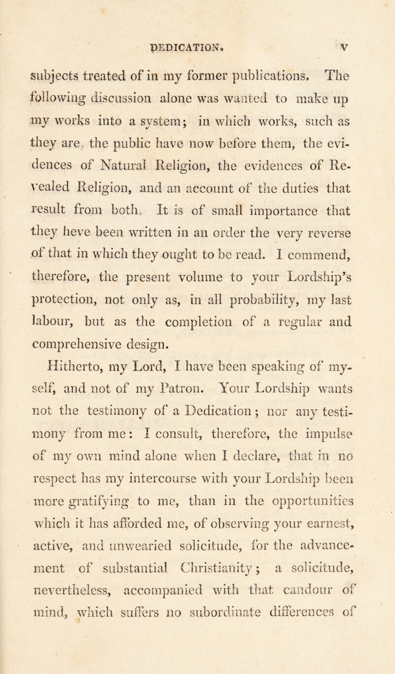 subjects treated of in my former publications. The following discussion alone was wanted to make up my works into a system; in which works, such as they are. the public have now before them, the evi¬ dences of Natural Religion, the evidences of Re¬ vealed Religion, and an account of the duties that result from bothi It is of small importance that they heve been written in an order the very reverse ,of that in which they ought to be read. I commend, therefore, the present volume to your Lordship’s protection, not only as, in all probability, my last labour, but as the completion of a regular and comprehensive design. Hitherto, my Lord, I have been speaking of my¬ self, and not of my Patron. Your Lordship wants not the testimony of a Dedication; nor any testi¬ mony from me: I consult, therefore, the impulse of my own mind alone when I declare, tliat in no respect has my intercourse with your Lordship been more gratifying to me, than in the opportunities which it has afforded me, of observing your earnest, active, and unwearied solicitude, for the advance¬ ment of substantial Christianity; a solicitude, nevertheless, accompanied with that candour of mind, which suffers no subordinate differences of