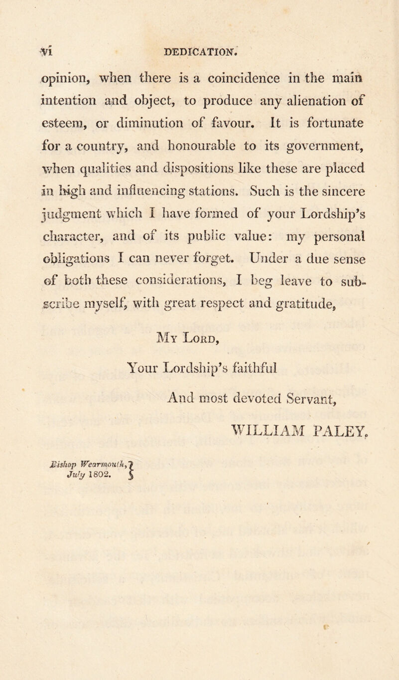 opinion, when there is a coincidence in the main intention and object, to produce any alienation of esteem, or diminution of favour. It is fortunate for a country, and honourable to its government, Vv^hen qualities and dispositions like these are placed in Mgb and influencing stations. Such is the sincere jiidgment which I have formed of your Lordship’s character, and of its public value: my personal obligations I can never forget. Under a due sense of both these considerations, I beg leave to sub¬ scribe myself, with great respect and gratitude, My Lord, Your Lordship’s faithful And most devoted Servant, V/ILLIAM PALEY, Mishap Wearnioutk^l