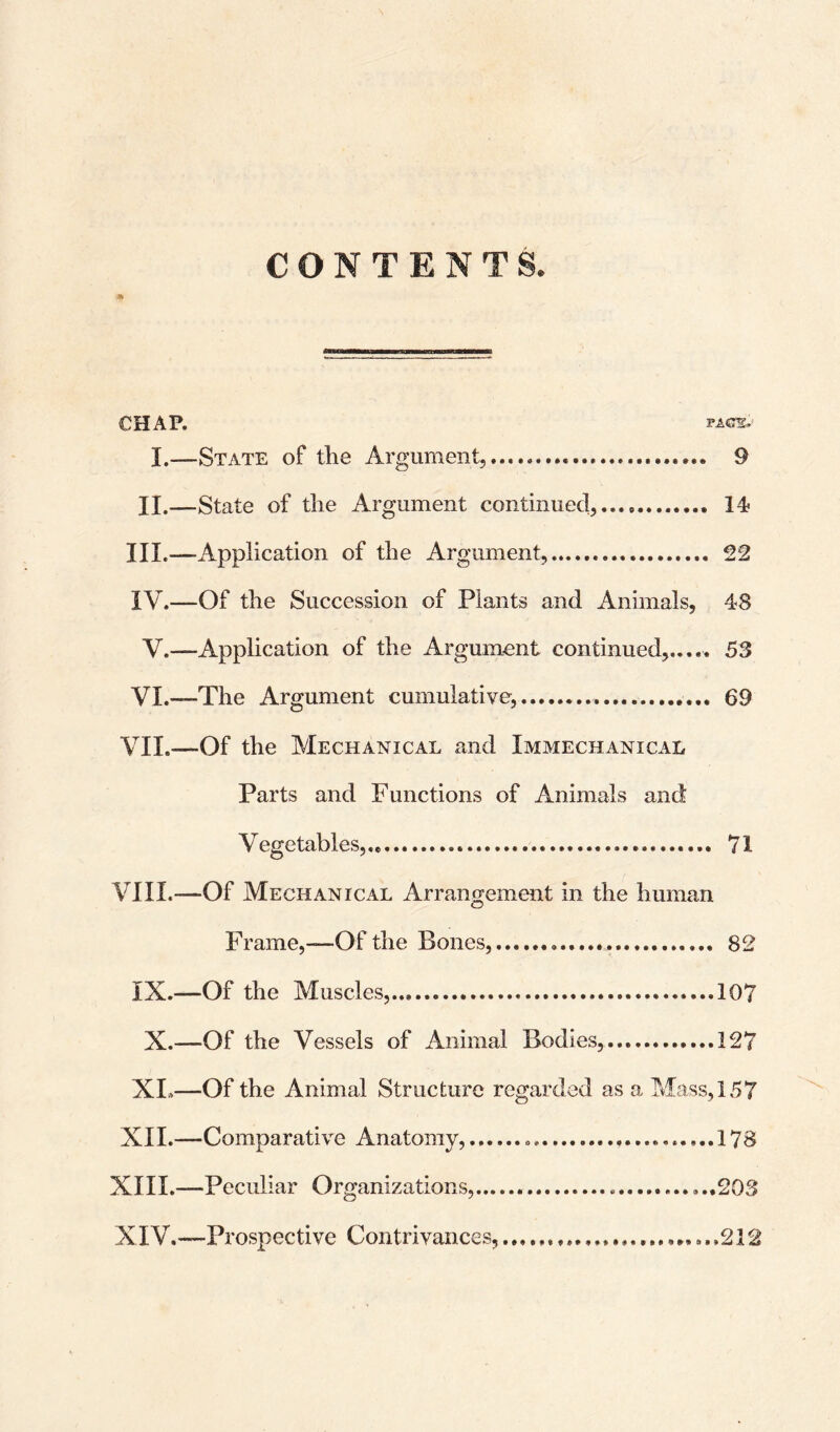 CONTENTS. CHAP. I.—State of the Argument,. 9 II.—State of the Argument continued,.. III. —Application of the Argument.............. IV. —Of the Succession of Plants and Animals, 48 V.—Application of the Argument continued...... 53 VI.—The Argument cumulative,.. 69 VII. —Of the Mechanical and Immechanical Parts and Functions of Animals and Vegetables,.,... 71 VIII. —Of Mechanical Arrangement in the human Frame,—Of the Bones,..... 82 IX.—Of the Muscles,...107 X.—Of the Vessels of Animal Bodies,...127 XI»—Of the Animal Structure regarded as a Mass, 157 XII.—Comparative Anatomy, .... 178 XIII. —Peculiar Organizations,... ..203 XIV. —Prospective Contrivances,.... ...212