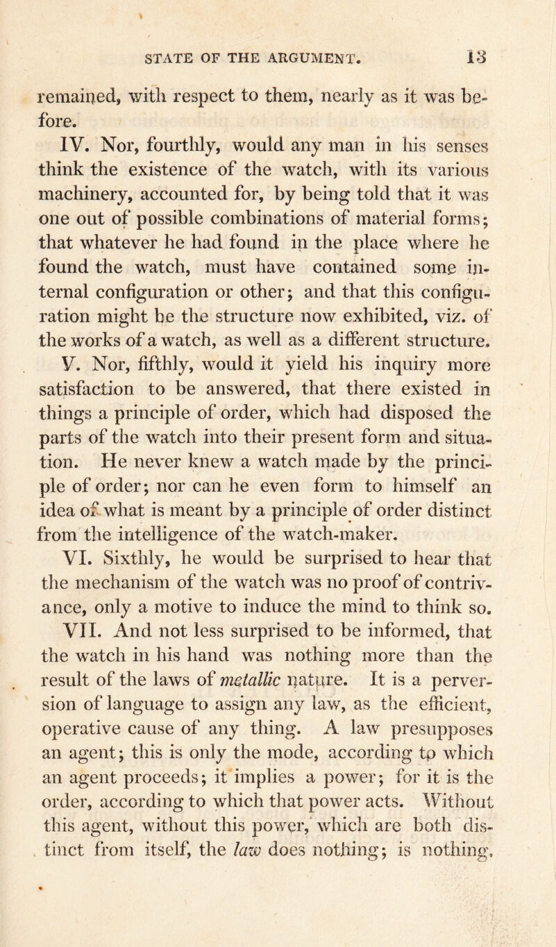 remained, with respect to them, nearly as it was be* fore. IV. Nor, fourthly, would any man in his senses think the existence of the watch, with its various machinery, accounted for, by being told that it was one out of possible combinations of material forms; that whatever he had found in the place where he found the watch, must have contained some in¬ ternal configuration or other; and that this configu¬ ration might be the structure now exhibited, viz. of the works of a watch, as well as a different structure, V. Nor, fifthly, would it yield his inquiry more satisfaction to be answered, that there existed in things a principle of order, which had disposed the parts of the watch into their present form and situa¬ tion. He never knew a watch made by the princi¬ ple of order; nor can he even form to himself an idea of what is meant by a principle of order distinct from the intelligence of the watch-maker. VI. Sixthly, he would be surprised to hear that the mechanism of the watch was no proof of contriv¬ ance, only a motive to induce the mind to think so. VII. And not less surprised to be informed, that the watch in his hand was nothing more than the result of the laws of metallic nature. It is a perver¬ sion of language to assign any law, as the efficient, operative cause of any thing. A law presupposes an agent; this is only the mode, according tp which an agent proceeds; it implies a power; for it is the order, according to which that power acts. Without this agent, without this power,' which are both dis- . tinct from itself, the law does nothing; is nothing.