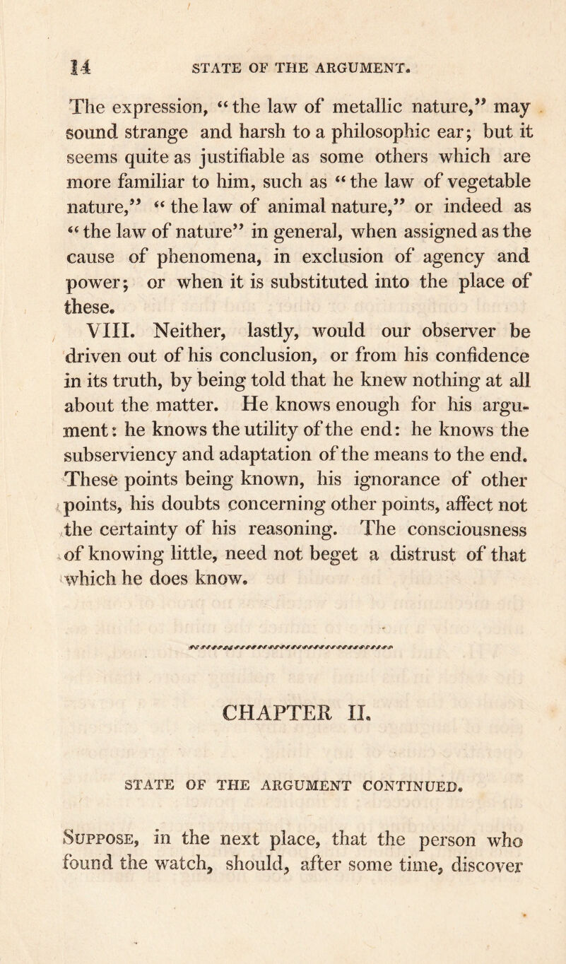 / 14 STATE OF THE ARGUMENT. The expression, “ the law of metallic nature,’^ may sound strange and harsh to a philosophic ear; but it seems quite as justifiable as some others which are more familiar to him, such as “ the law of vegetable nature/^ ‘‘ the law of animal nature/^ or indeed as the law of nature’’ in general, when assigned as the cause of phenomena, in exclusion of agency and power; or when it is substituted into the place of these. VIII. Neither, lastly, would our observer be driven out of his conclusion, or from his confidence in its truth, by being told that he knew nothing at all about the matter. He knows enough for his argu¬ ment : he knows the utility of the end: he knows the subserviency and adaptation of the means to the end. These points being known, his ignorance of other I points, his doubts concerning other points, affect not 4he certainty of his reasoning. The consciousness of knowing little, need not beget a distrust of that iwhich he does know. CHAPTER IL STATE OF THE ARGUMENT CONTINUED. Suppose, in the next place, that the person who found the watch, should, after some time, discover