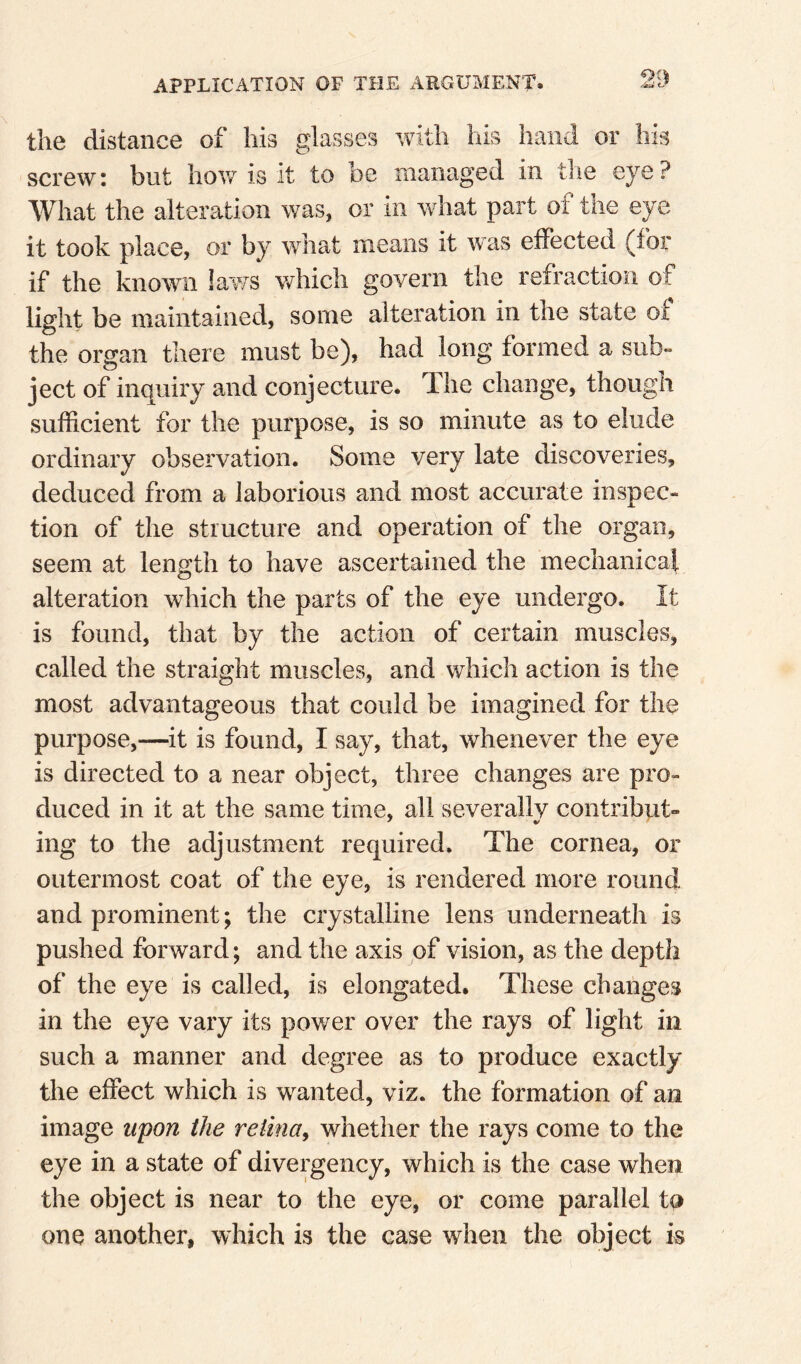 9S) the distance of his glasses with his hand or nis screw: but how is it to be managed in the eye? What the alteration was, or in wdiat part of the eye it took place, or by what means it was effected (for if the known laws v/hicli govern the refraction of light be maintained, some alteration in the state of the organ there must be), had long formed a sub» ject of inquiry and conjecture. The change, though sufficient for the purpose, is so minute as to elude ordinary observation. Some very late discoveries, deduced from a laborious and most accurate inspec¬ tion of the structure and operation of the organ, seem at length to have ascertained the mechanical alteration which the parts of the eye undergo. It is found, that by the action of certain muscles, called the straight muscles, and vrhich action is the most advantageous that could be imagined for the purpose,—it is found, I say, that, whenever the eye is directed to a near object, three changes are pro¬ duced in it at the same time, all severally contribute ing to the adjustment required. The cornea, or outermost coat of the eye, is rendered more round and prominent; the crystalline lens underneath is pushed forward; and the axis of vision, as the depth of the eye is called, is elongated. These changes in the eye vary its power over the rays of light in such a manner and degree as to produce exactly tlie effect which is wanted, viz. the formation of an image upon the retina, whether the rays come to the eye in a state of divergency, which is the case when the object is near to the eye, or come parallel ta one another, which is the case when the object is