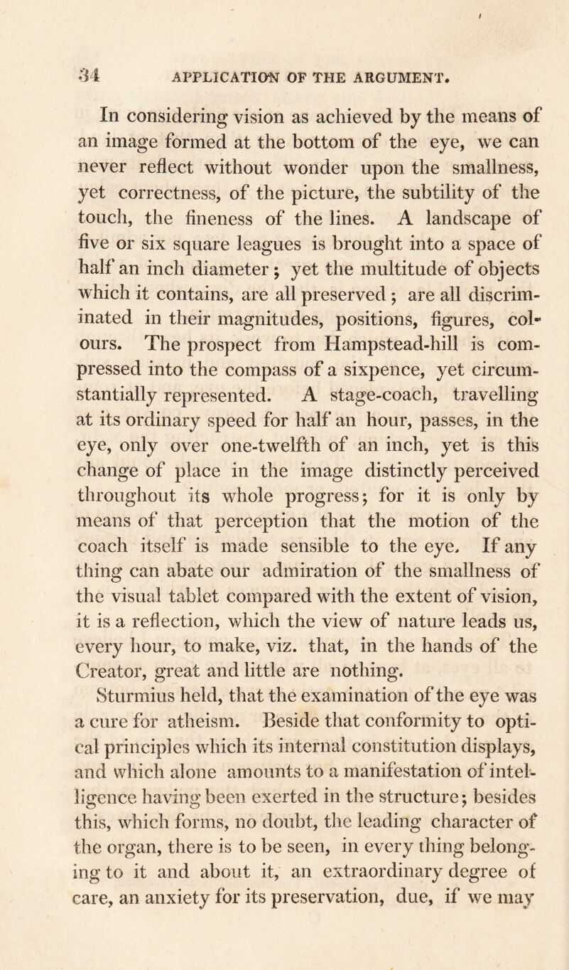 APPLICATION OF THE ARGUMENT. In considering vision as achieved by the means of an image formed at the bottom of the eye, we can never reflect without wonder upon the smallness, yet correctness, of the picture, the subtility of the touch, the fineness of the lines. A landscape of five or six square leagues is brought into a space of half an inch diameter ; yet the multitude of objects which it contains, are all preserved; are all discrim¬ inated in their magnitudes, positions, figures, col*’ ours. The prospect from Hampstead-hill is com¬ pressed into the compass of a sixpence, yet circum¬ stantially represented. A stage-coach, travelling at its ordinary speed for half an hour, passes, in the eye, only over one-twelfth of an inch, yet is this change of place in the image distinctly perceived throughout its whole progress; for it is only by means of that perception that the motion of the coach itself is made sensible to the eye. If any thing can abate our admiration of the smallness of the visual tablet compared with the extent of vision, it is a reflection, which the view of nature leads us, every hour, to make, viz. that, in the hands of the Creator, great and little are nothing. Sturmius held, that the examination of the eye was a cure for atheism. Beside that conformity to opti¬ cal principles which its internal constitution displays, and which alone amounts to a manifestation of intel¬ ligence having been exerted in the structure; besides this, which forms, no doubt, the leading character of the organ, there is to be seen, in every thing belong¬ ing to it and about it, an extraordinary degree of care, an anxiety for its preservation, due, if we may