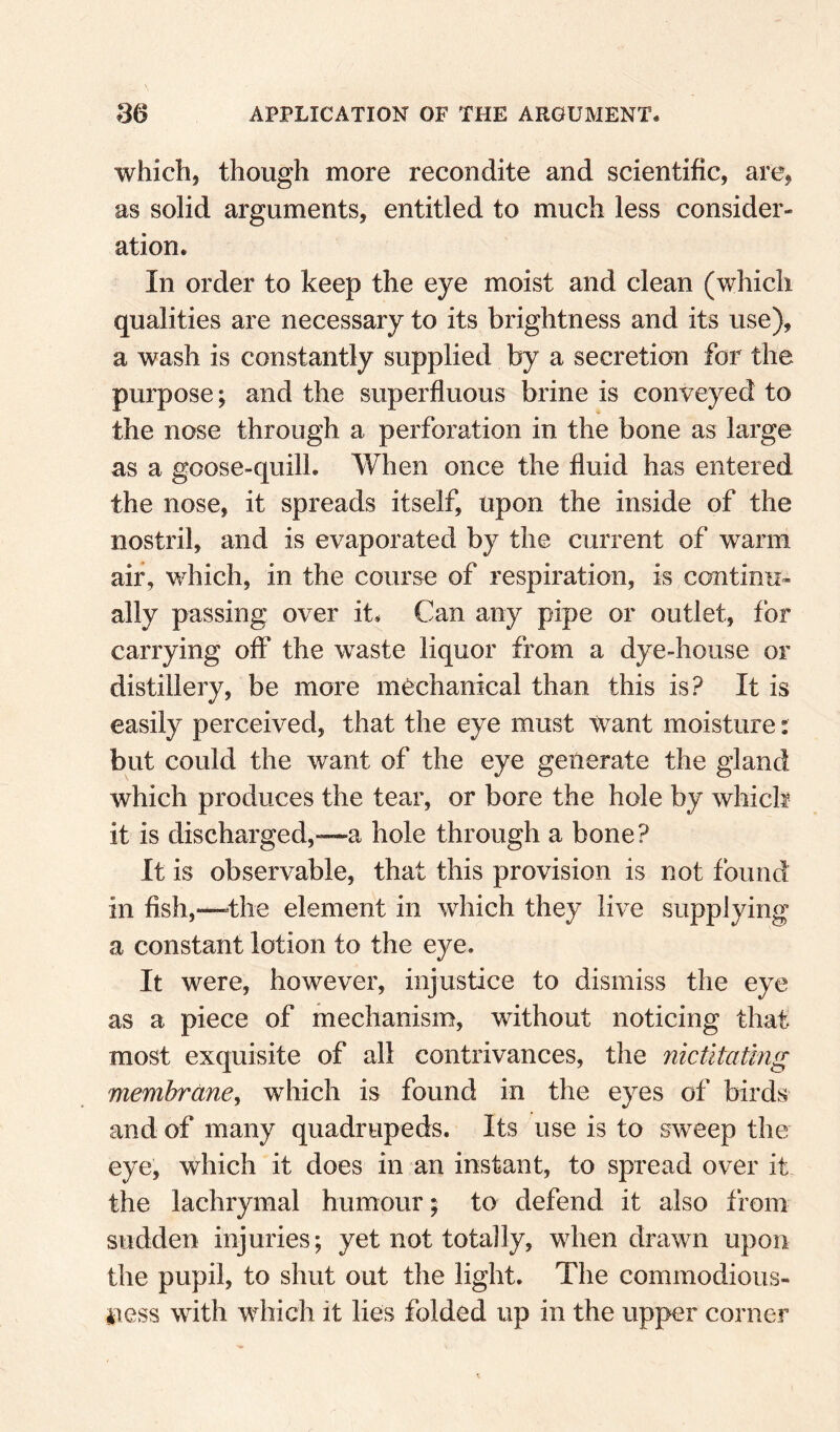 which, though more recondite and scientific, are, as solid arguments, entitled to much less consider¬ ation. In order to keep the eye moist and clean (which qualities are necessary to its brightness and its use), a wash is constantly supplied by a secretion for the purpose; and the superfluous brine is conveyed to the nose through a perforation in the bone as large as a goose-quill. When once the fluid has entered the nose, it spreads itself, upon the inside of the nostril, and is evaporated by the current of warm air, which, in the course of respiration, is continu¬ ally passing over it. Can any pipe or outlet, for carrying off the waste liquor from a dye-house or distillery, be more mechanical than this is? It is easily perceived, that the eye must want moisture: but could the want of the eye generate the gland which produces the tear, or bore the hole by which it is discharged,—a hole through a bone? It is observable, that this provision is not found in fish,—the element in which they live supplying a constant lotion to the eye. It were, however, injustice to dismiss the eye as a piece of mechanism, without noticing that most exquisite of all contrivances, the nictitatmg membrane^ which is found in the eyes of birds and of many quadrupeds. Its use is to sweep the eye, which it does in an instant, to spread over it the lachrymal humour; to defend it also from sudden injuries; yet not totally, when drawn upon the pupil, to shut out the light. The commodious¬ ness with w^hich it lies folded up in the upper corner