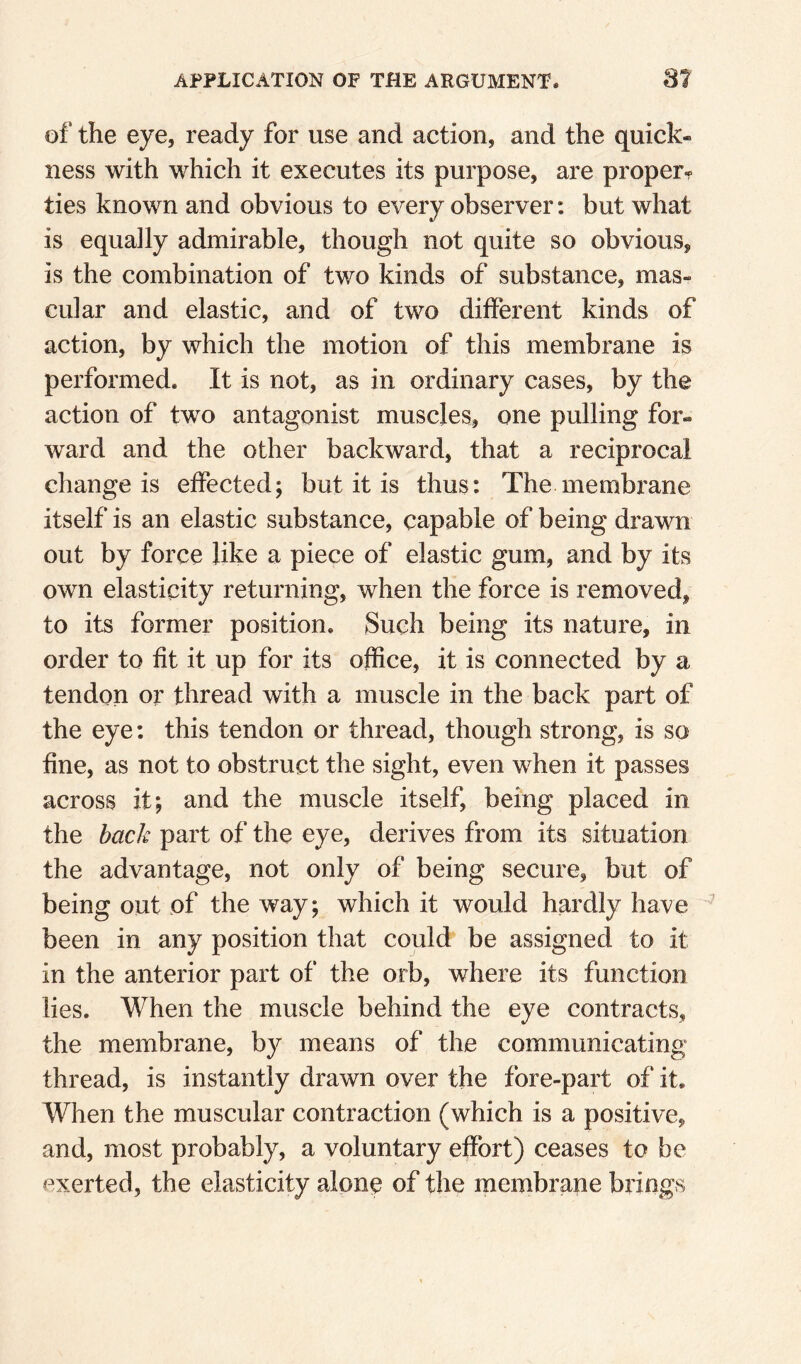 of the eye, ready for use and action, and the quick¬ ness with which it executes its purpose, are proper^ ties known and obvious to every observer: but what is equally admirable, though not quite so obvious, is the combination of two kinds of substance, mas- cular and elastic, and of two different kinds of action, by which the motion of this membrane is performed. It is not, as in ordinary cases, by the action of two antagonist muscles, one pulling for¬ ward and the other backward, that a reciprocal change is effected; but it is thus: The membrane itself is an elastic substance, capable of being drawn out by force like a piece of elastic gum, and by its own elasticity returning, when the force is removed, to its former position. Such being its nature, in order to fit it up for its office, it is connected by a tendon or thread with a muscle in the back part of the eye; this tendon or thread, though strong, is so fine, as not to obstruct the sight, even when it passes across it; and the muscle itself, being placed in the back part of the eye, derives from its situation the advantage, not only of being secure, but of being out of the way; which it would hardly have been in any position that could be assigned to it in the anterior part of the orb, where its function lies. When the muscle behind the eye contracts, the membrane, by means of the communicating thread, is instantly drawn over the fore-part of it. When the muscular contraction (which is a positive, and, most probably, a voluntary effort) ceases to be exerted, the elasticity alone of the membrane brings