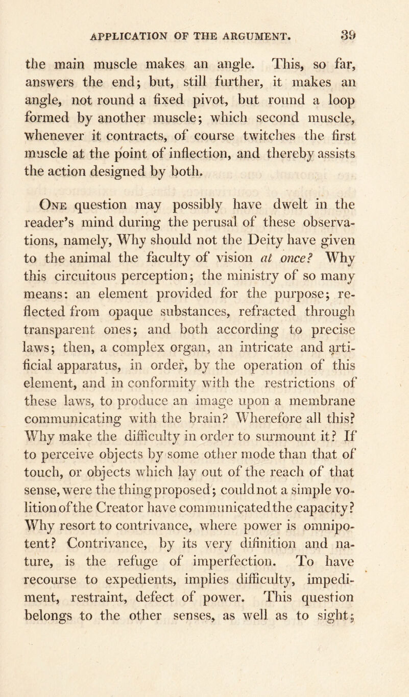 the main muscle makes an angle. This, so far, answers the end; but, still further, it makes an angle, not round a fixed pivot, but round a loop formed by another muscle; which second muscle, whenever it contracts, of course twitches the first muscle at the point of inflection, and thereby assists the action designed by both. One question may possibly have dwelt in the reader’s mind during the perusal of these observa» tions, namely. Why should not the Deity have given to the animal the faculty of vision at once? Why this circuitous perception; the ministry of so many means: an element provided for the purpose; re¬ flected from opaque substances, refracted through transparent ones; and both according to precise laws; then, a complex organ, an intricate and arti¬ ficial apparatus, in order, by the operation of this element, and in conformity with the restrictions of these lav/s, to produce an image upon a membrane communicating with the brain? Wherefore all this? Why make the difficulty in order to surmount it ? If to perceive objects by some otlier mode than that of touch, or objects which lay out of the reach of that sense, were the thing proposed ; couldnot a simple vo« litionofthe Creator have communicated the capacity? Why resort to contrivance, where power is omnipo¬ tent? Contrivance, by its very difinition and na¬ ture, is the refuge of imperfection. To have recourse to expedients, implies difficulty, impedi¬ ment, restraint, defect of power. This question belongs to the other senses, as well as to sight;