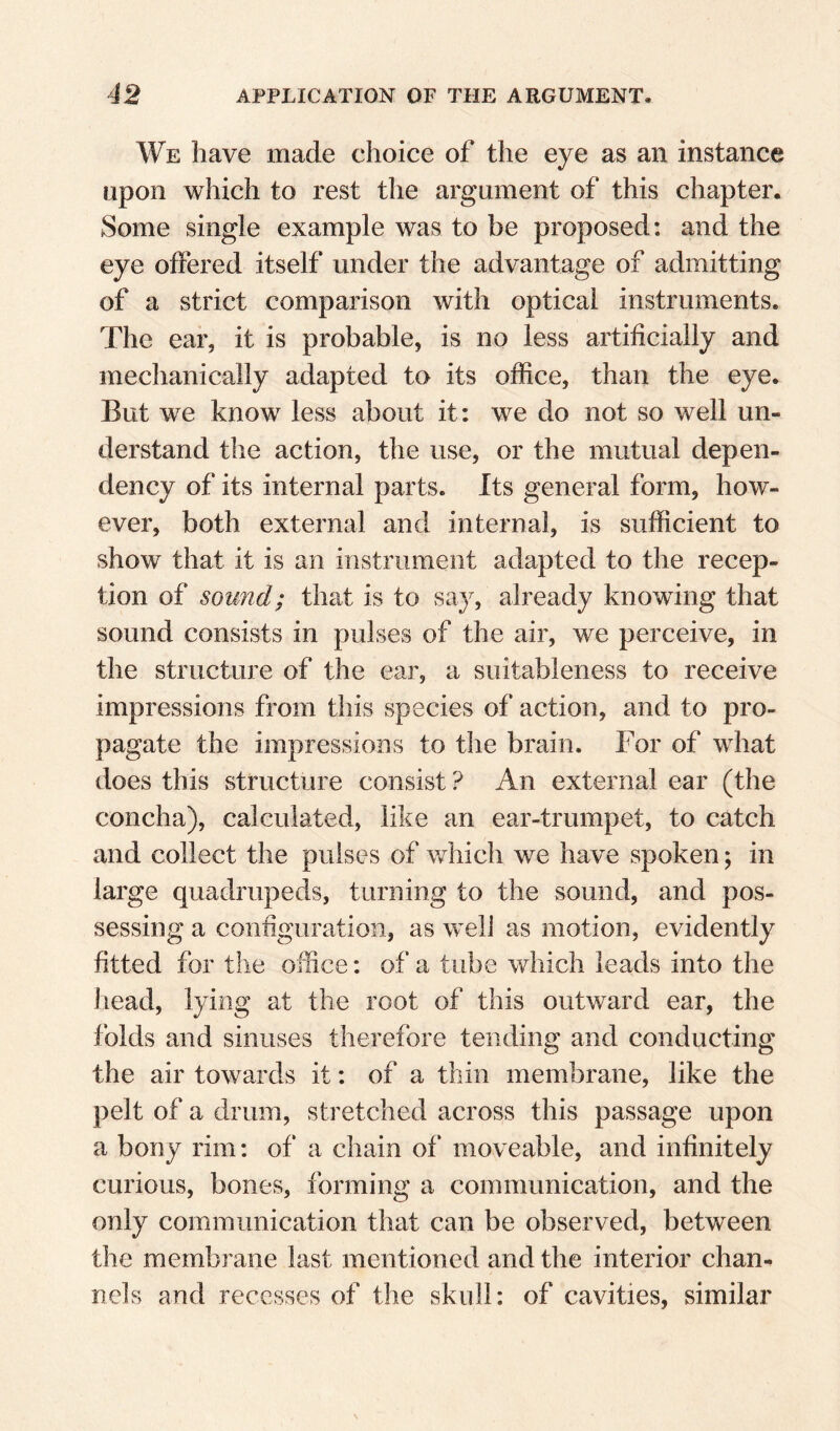 We liave made choice of the eye as an instance upon which to rest the argument of this chapter. Some single example was to be proposed: and the eye offered itself under the advantage of admitting of a strict comparison with optical instruments. The ear, it is probable, is no less artificially and mechanically adapted to its office, than the eye. But we know less about it: we do not so well un¬ derstand the action, the use, or the mutual depen¬ dency of its internal parts. Its general form, how¬ ever, both external and internal, is sufficient to show that it is an instrument adapted to the recep¬ tion of sound; that is to say, already knowing that sound consists in pulses of the air, we perceive, in the structure of the ear, a suitableness to receive impressions from this species of action, and to pro¬ pagate the impressions to the brain. For of what does this structure consist ? An external ear (the concha), calculated, like an ear-trumpet, to catch and collect the pulses of which we have spoken; in large quadrupeds, turning to the sound, and pos¬ sessing a configuration, as well as motion, evidently fitted for the office: of a tube which leads into the liead, lying at the root of this outward ear, the folds and sinuses therefore tending and conducting the air towards it: of a thin membrane, like the pelt of a drum, stretched across this passage upon a bony rim: of a chain of moveable, and infinitely curious, bones, forming a communication, and the only communication that can be observed, between the membrane last mentioned and the interior chan¬ nels and recesses of the skull: of cavities, similar