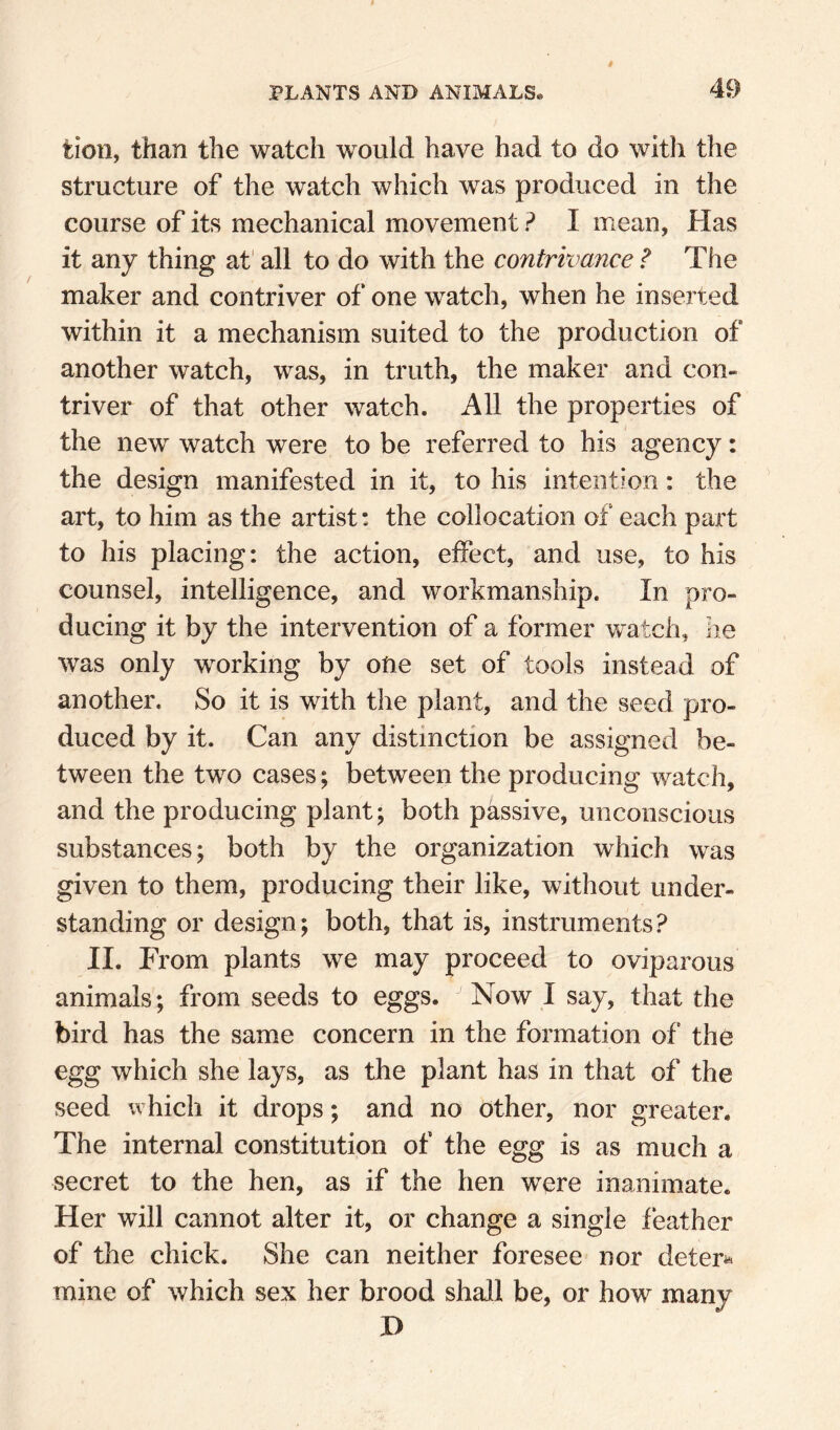 tion, than the watch would have had to do witli the structure of the watch which was produced in the course of its mechanical movement ? I mean, Has it any thing af all to do with the contrivance ? The maker and contriver of one watch, when he inserted within it a mechanism suited to the production of another watch, was, in truth, the maker and con¬ triver of that other watch. All the properties of the new watch were to be referred to his agency: the design manifested in it, to his intention: the art, to him as the artist: the collocation of each pai't to his placing: the action, effect, and use, to his counsel, intelligence, and workmanship. In pro¬ ducing it by the intervention of a former watch, he was only working by otie set of tools instead of another. So it is with the plant, and the seed pro¬ duced by it. Can any distinction be assigned be¬ tween the two cases; between the producing watch, and the producing plant; both passive, unconscious substances; both by the organization which was given to them, producing their like, without under¬ standing or design; both, that is, instruments? II. From plants we may proceed to oviparous animals; from seeds to eggs. Now I say, that the bird has the same concern in the formation of the egg which she lays, as the plant has in that of the seed which it drops; and no other, nor greater. The internal constitution of the egg is as much a secret to the hen, as if the hen were inanimate. Her will cannot alter it, or change a single feather of the chick. She can neither foresee nor deters mine of which sex her brood shall be, or how many H