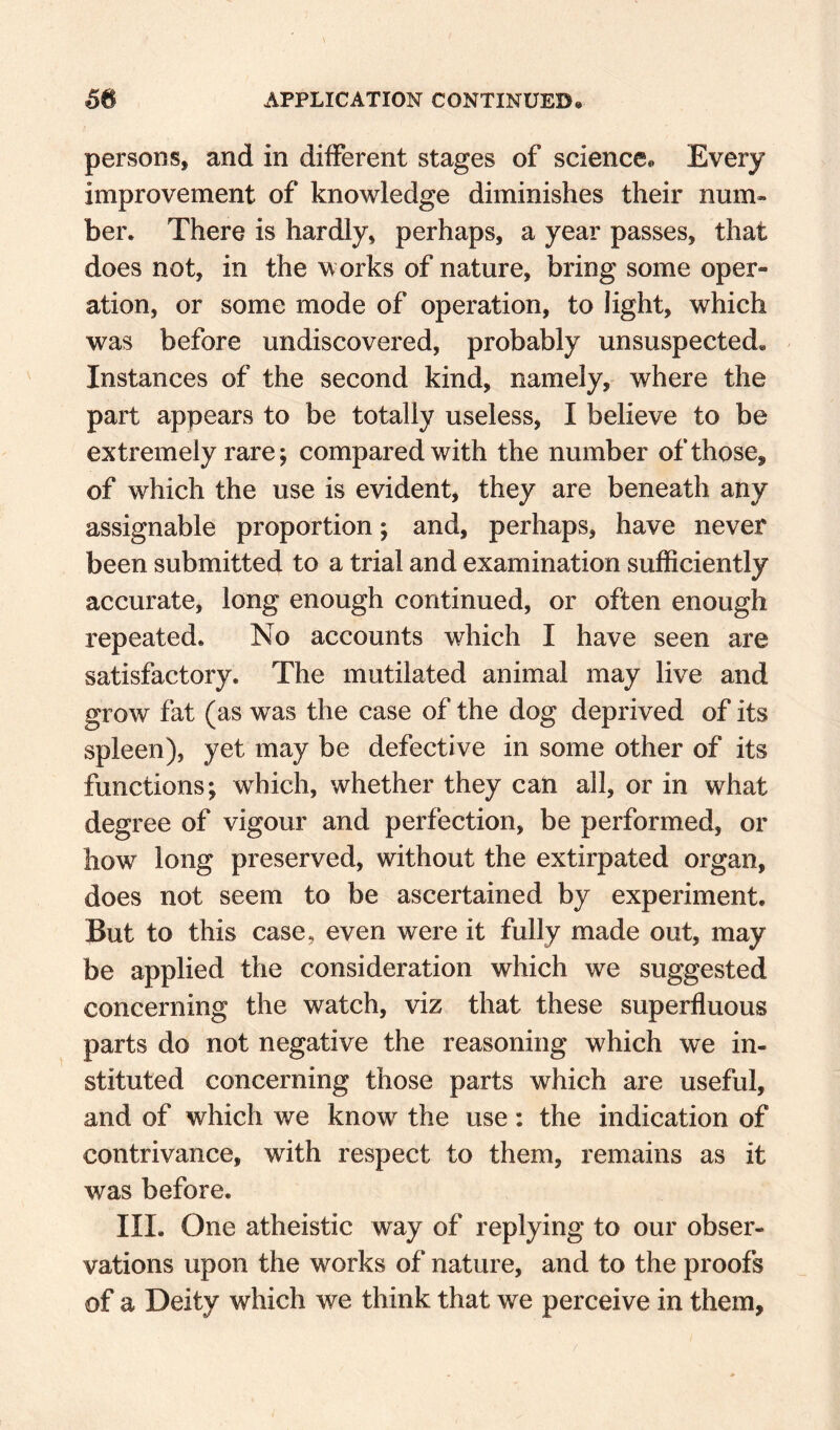 persons, and in different stages of science. Every improvement of knowledge diminishes their num¬ ber. There is hardly, perhaps, a year passes, that does not, in the works of nature, bring some oper¬ ation, or some mode of operation, to light, which was before undiscovered, probably unsuspected. Instances of the second kind, namely, where the part appears to be totally useless, I believe to be extremely rare; compared with the number of those, of which the use is evident, they are beneath any assignable proportion; and, perhaps, have never been submitted to a trial and examination sufficiently accurate, long enough continued, or often enough repeated. No accounts which I have seen are satisfactory. The mutilated animal may live and grow fat (as was the case of the dog deprived of its spleen), yet may be defective in some other of its functions; which, whether they can all, or in what degree of vigour and perfection, be performed, or how long preserved, without the extirpated organ, does not seem to be ascertained by experiment. But to this case, even were it fully made out, may be applied the consideration which we suggested concerning the watch, viz that these superfluous parts do not negative the reasoning which we in¬ stituted concerning those parts which are useful, and of which we know the use: the indication of contrivance, with respect to them, remains as it was before. III. One atheistic way of replying to our obser¬ vations upon the works of nature, and to the proofs of a Deity which we think that we perceive in them.