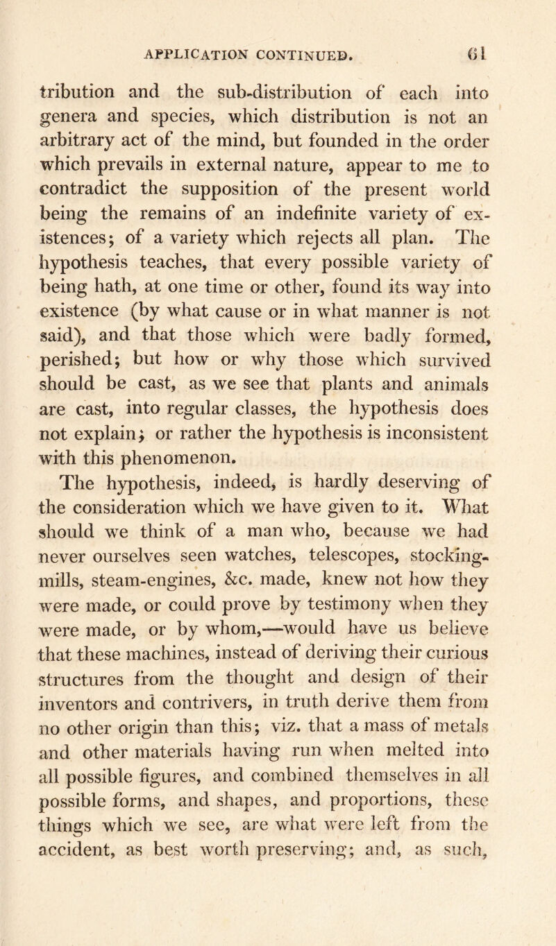 tribution and the sub-distribution of each into genera and species, which distribution is not an arbitrary act of the mind, but founded in the order which prevails in external nature, appear to me to contradict the supposition of the present world being the remains of an indefinite variety of ex¬ istences; of a variety which rejects all plan. The hypothesis teaches, that every possible variety of being hath, at one time or other, found its way into existence (by what cause or in what manner is not said), and that those which were badly formed, perished; but how or why those which survived should be cast, as we see that plants and animals are cast, into regular classes, the hypothesis does not explain ^ or rather the hypothesis is inconsistent with this phenomenon. The hypothesis, indeed^ is hardly deserving of the consideration which we have given to it. What should we think of a man who, because we had never ourselves seen watches, telescopes, stocking- mills, steam-engines, &c. made, knew not liow they were made, or could prove by testimony when they were made, or by whom,—would have us believe that these machines, instead of deriving their curious structures from the thought and design of their inventors and contrivers, in truth derive them from no other origin than this; viz. that a mass of metals and other materials having run when melted into all possible figures, and combined themselves in all possible forms, and shapes, and proportions, these things which we see, are what were left from the accident, as best worth preserving; and, as such.