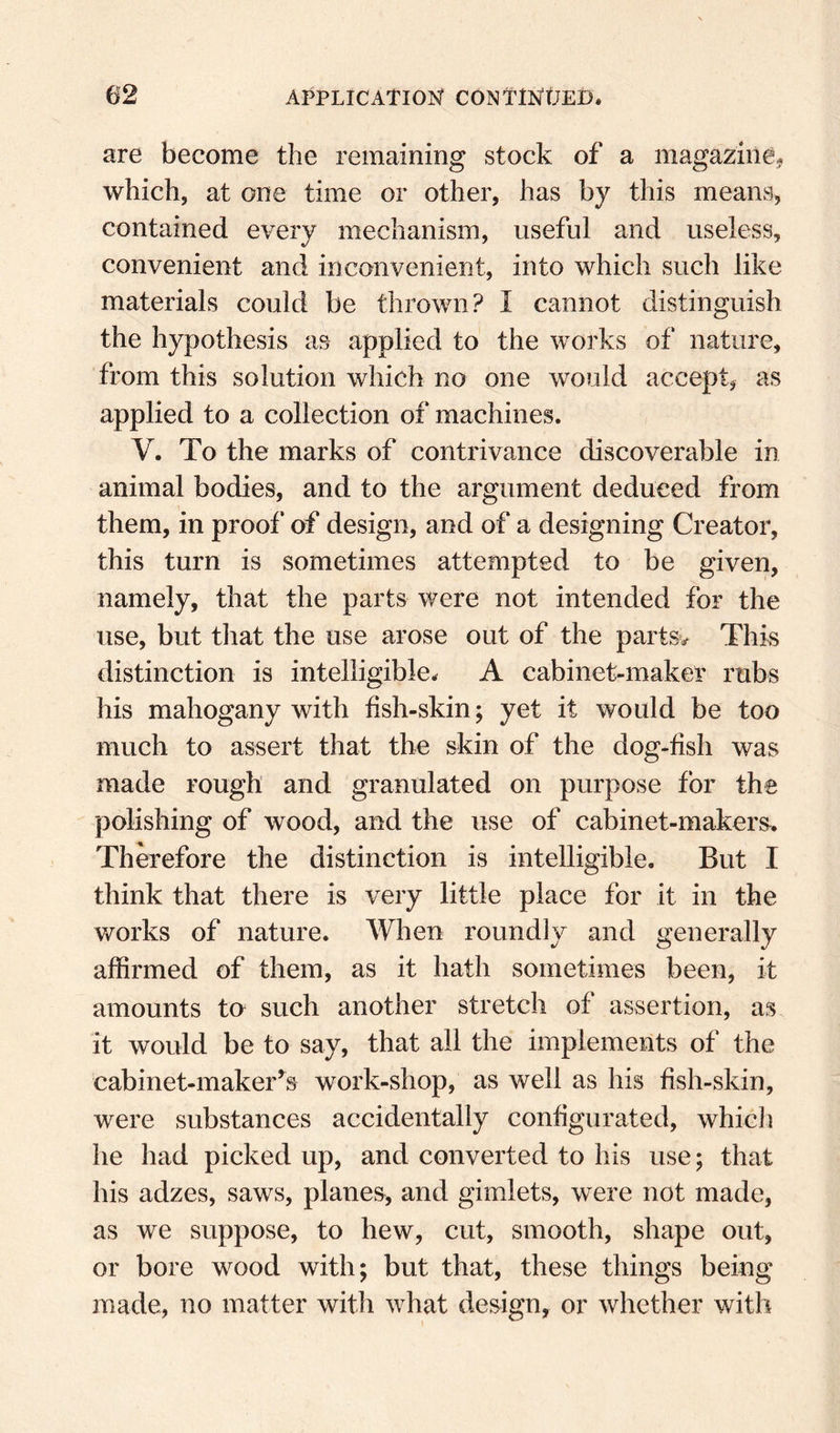 are become the remaining stock of a magazine,^ which, at one time or other, has by this means, contained every mechanism, useful and useless, convenient and inconvenient, into which such like materials could be thrown? I cannot distinguish the hypothesis as applied to the works of nature, from this solution which no one would accept, as applied to a collection of machines. V. To the marks of contrivance discoverable in animal bodies, and to the argument deduced from them, in proof of design, and of a designing Creator, this turn is sometimes attempted to be given, namely, that the parts were not intended for the use, but tliat the use arose out of the partsv This distinction is intelligible. A cabinet-maker rubs his mahogany with fish-skin; yet it would be too much to assert that the skin of the dog-fish was made rough and granulated on purpose for the polishing of wood, and the use of cabinet-makers. Therefore the distinction is intelligible. But I think that there is very little place for it in the v/orks of nature. When roundly and generally affirmed of them, as it hath sometimes been, it amounts to such another stretch of assertion, as. it would be to say, that all the implements of the cabinet-maker’s work-shop, as well as his fish-skin, were substances accidentally configurated, whicli he had picked up, and converted to his use; that his adzes, saws, planes, and gimlets, were not made, as we suppose, to hew, cut, smooth, shape out, or bore wood with; but that, these things being made, no matter with what design, or whether with