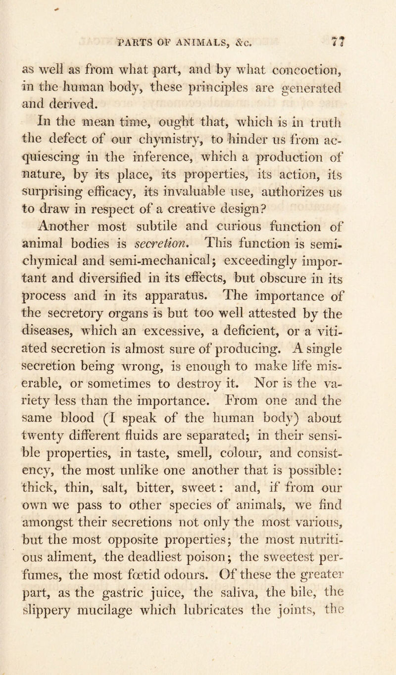 as well as from what part, and by what concoction, in the human body, these principles are generated and derived. In the mean time, ought that, which is in truth the defect of our chymistry, to hinder us from ac¬ quiescing in the inference, which a production of nature, by its place, its properties, its action, its surprising efficacy, its invaluable use, authorizes us to draw in respect of a creative design? Another most subtile and curious function of animal bodies is secretion. This function is semi- chymical and semi-mechanical; exceedingly impor¬ tant and diversified in its effects, but obscure in its process and in its apparatus. The importance of the secretory organs is but too well attested by the diseases, which an excessive, a deficient, or a viti¬ ated secretion is almost sure of producing. A single secretion being wrong, is enough to make life mis¬ erable, or sometimes to destroy it. Nor is the va¬ riety less than the importance. From one and the same blood (I speak of the human body) about twenty different fluids are separated; in their sensi¬ ble properties, in taste, smell, colom*, and consist¬ ency, the most unlike one another that is possible: thick, thin, salt^ bitter, sweet; and, if from our own we pass to other species of animals, we find amongst their secretions not only the most various, but the most opposite properties; the most nutriti¬ ous aliment, the deadliest poison; the sweetest per¬ fumes, the most foetid odours. Of these the greater part, as the gastric juice, the saliva, the bile, the slippery mucilage which lubricates the joints, the