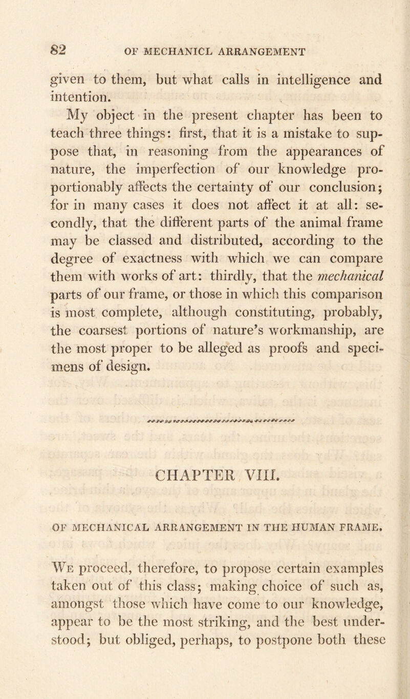 given to them, but what calls in intelligence and intention. My object in the present chapter has been to teach three things: first, that it is a mistake to sup¬ pose that, in reasoning from the appearances of nature, the imperfection of our knowledge pro- portionably affects the certainty of our conclusion; for in many cases it does not affect it at all: se¬ condly, that the different parts of the animal frame may be classed and distributed, according to the degree of exactness with which we can compare them with works of art: thirdly, that the mechanical parts of our frame, or those in which this comparison is most complete, although constituting, probably, the coarsest portions of nature’s workmanship, are the most proper to be alleged as proofs and speci¬ mens of design* CHAPTER VIIL OF MECHANICAL ARRANGEMENT IN THE HUMAN FRAME. We proceed, therefore, to propose certain examples taken out of this class; making choice of such as, amongst those which have come to our knowledge, appear to be the most striking, and the best under¬ stood; but obliged, perhaps, to postpone both these