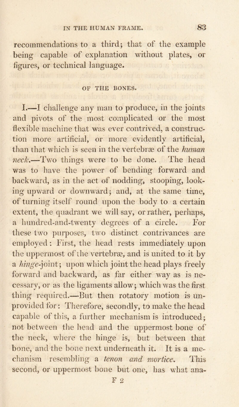 recommendations to a third; that of the example being capable of explanation without plates, or figures, or technical language. OF THE BONES. I.—I challenge any man to produce, in the joints and pivots of the most coinplicated or the most flexible machine that was ever contrived, a construc¬ tion more artificial, or more evidently artificial, than that which is seen in the vertebrae of the human nech.— TyvO things were to be done. The head was to have the power of bending forward and backward, as in the act of nodding, stooping, look¬ ing upward or downward; and, at the same time, of turning itself round upon the body to a certain extent, the quadrant we will say, or rather, perhaps, a himdred-and-twenty degrees of a circle. For these two purposes, two distinct contrivances are employed; First, the head rests immediately upon the uppermost of ihe vertebrse, and is united to it by a Jnnge-]omt; upon which joint the head plays freely forward and backward, as far either way as is ne¬ cessary, or as the ligaments allow; which was the first thing required.—But then rotatory motion is un¬ provided tor: Therefore, secondly, to make the head capable of this, a further mechanism is introduced; not between f:he head and the uppermost bone of the neck, where the hinge is, but between that bone, and the bone next underneath it. It is a me¬ chanism resembling a tenofi and mortice. This second, or uppermost bone but one, has what ana- F 2