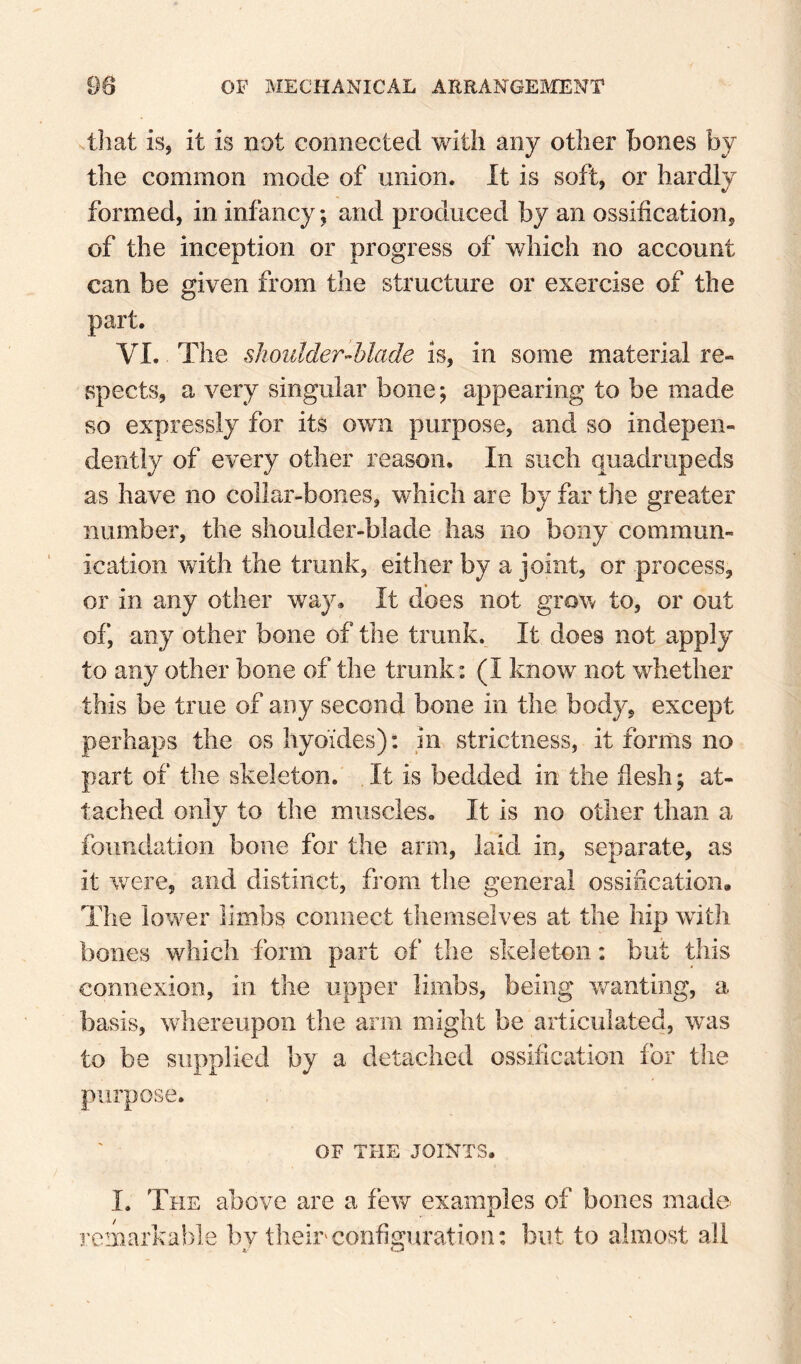 .that is, it is not connected with any other bones by the common mode of union. It is soft, or hardly formed, in infancy; and produced by an ossification, of the inception or progress of which no account can be given from the structure or exercise of the part. VI. The shoidderMade is, in some material re¬ spects, a very singular bone; appearing to be made so expressly for its own purpose, and so indepen¬ dently of every other reason. In such quadrupeds as have no collar-bones, which are by far the greater number, the shoulder-blade has no bony commun¬ ication with the trunk, either by a joint, or process, or in any other way. It does not grow to, or out of, any other bone of the trunk. It does not apply to any other bone of the trunk: (I know not whether this be true of any second bone in the body, except perhaps the os hyoi'des): in strictness, it forms no part of the skeleton. It is bedded in the flesh; at¬ tached only to the muscles. It is no other than a foundation bone for the arm, laid in, separate, as it were, and distinct, from the general ossification. The lower limbs connect themselves at the hip with bones which form part of the skeleton: but this connexion, in the upper limbs, being w^anting, a basis, wiiereupon the arm might be articulated, w^as to be supplied by a detached ossification for the purpose. OF THE JOINTS. I. The above are a few examples of bones made remarkable by their configuration: but to almost all