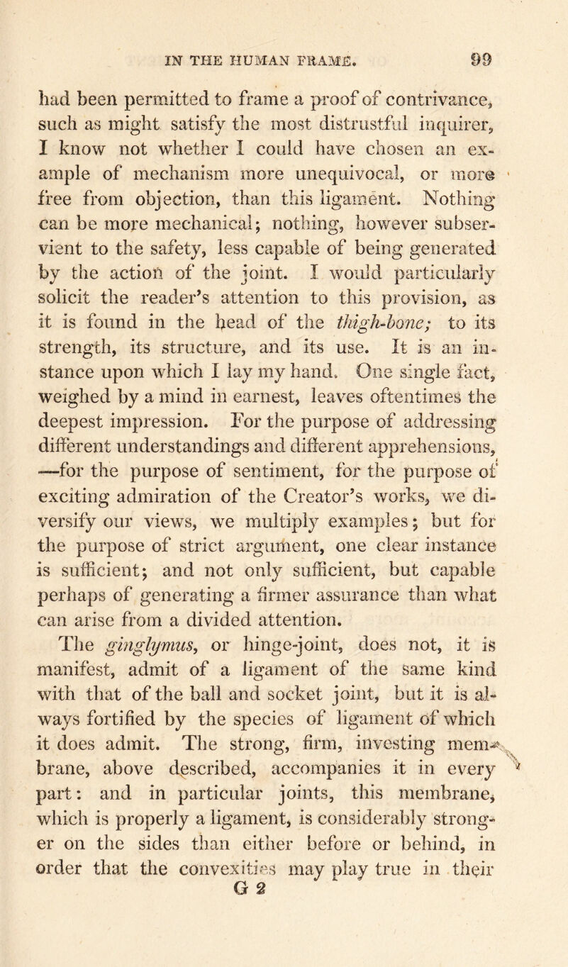 had been permitted to frame a proof of contrivance^ such as might satisfy the most distrustful inquirer^ I know not whether I could have chosen an ex¬ ample of mechanism more unequivocal, or mor@ ' free from objection, than this ligament. Nothing can be more mechanical; nothing, however subser¬ vient to the safety, less capable of being generated by the action of the joint. I would particularly solicit the reader’s attention to this provision, as it is found in the head of the thigh-hQ7ie; to its strength, its structure, and its use. It is an in¬ stance upon which I lay my hand. One single fact, weighed by a mind in earnest, leaves oftentimes the deepest impression. For the purpose of addressing different understandings and different apprehensions, —for the purpose of sentiment, for the purpose of exciting admiration of the Creator’s works, we di¬ versify our views, we multiply examples; but for the purpose of strict argument, one clear instance is sufficient; and not only sufficient, but capable perhaps of generating a firmer assurance than what can arise from a divided attention. The gmglymus, or hinge-joint, does not, it is manifest, admit of a Jigament of the same kind with that of the ball and socket joint, but it is al¬ ways fortified by the species of ligament of which it does admit. The strong, firm, investing mem^v,, brane, above described, accompanies it in every part: and in particular joints, this membranCj which is properly a ligament, is considerably strong¬ er on the sides than either before or behind, in order that the convexities may play true in thffir G 2