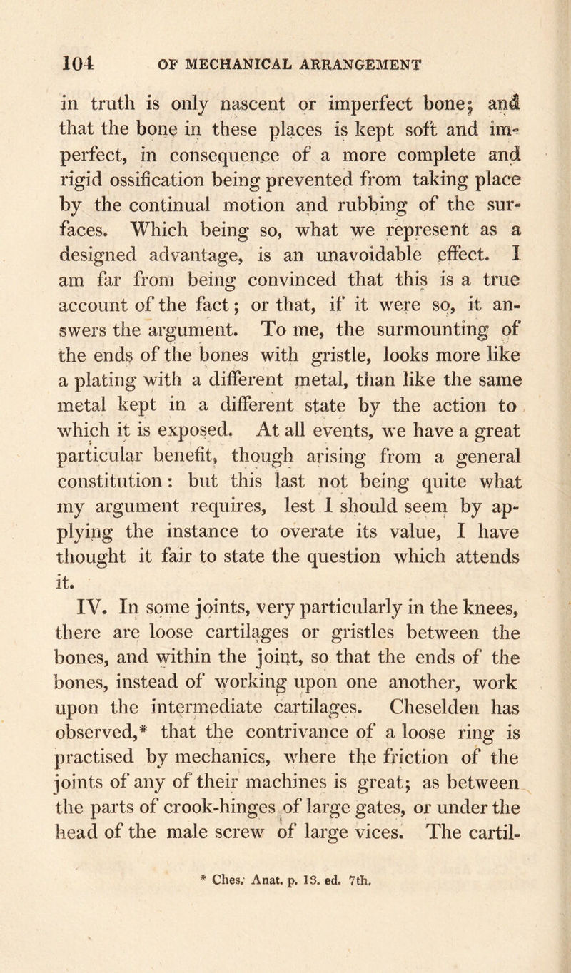 in truth is only nascent or imperfect bone; and that the bone in these places is kept soft and im^ perfect, in consequence of a more complete and rigid ossification being prevented from taking place by the continual motion and rubbing of the sur¬ faces. Which being so, what we represent as a designed advantage, is an unavoidable effect. I am far from being convinced that this is a true account of the fact; or that, if it were so, it an¬ swers the argument. To me, the surmounting of the ends of the bones with gristle, looks more like a plating with a different metal, than like the same metal kept in a different state by the action to which it is exposed. At all events, we have a great particular benefit, though arising from a general constitution; but this last not being quite what my argument requires, lest 1 should seern by ap¬ plying the instance to overate its value, I have thought it fair to state the question which attends it. IV. In some joints, very particularly in the knees, there are loose cartilages or gristles between the bones, and within the joint, so that the ends of the bones, instead of working upon one another, work upon the intermediate cartilages. Cheselden has observed,* that the contrivance of a loose ring is practised by mechanics, where the friction of the joints of any of their machines is great; as between the parts of crook-hinges of large gates, or under the head of the male screw of large vices. The cartil-