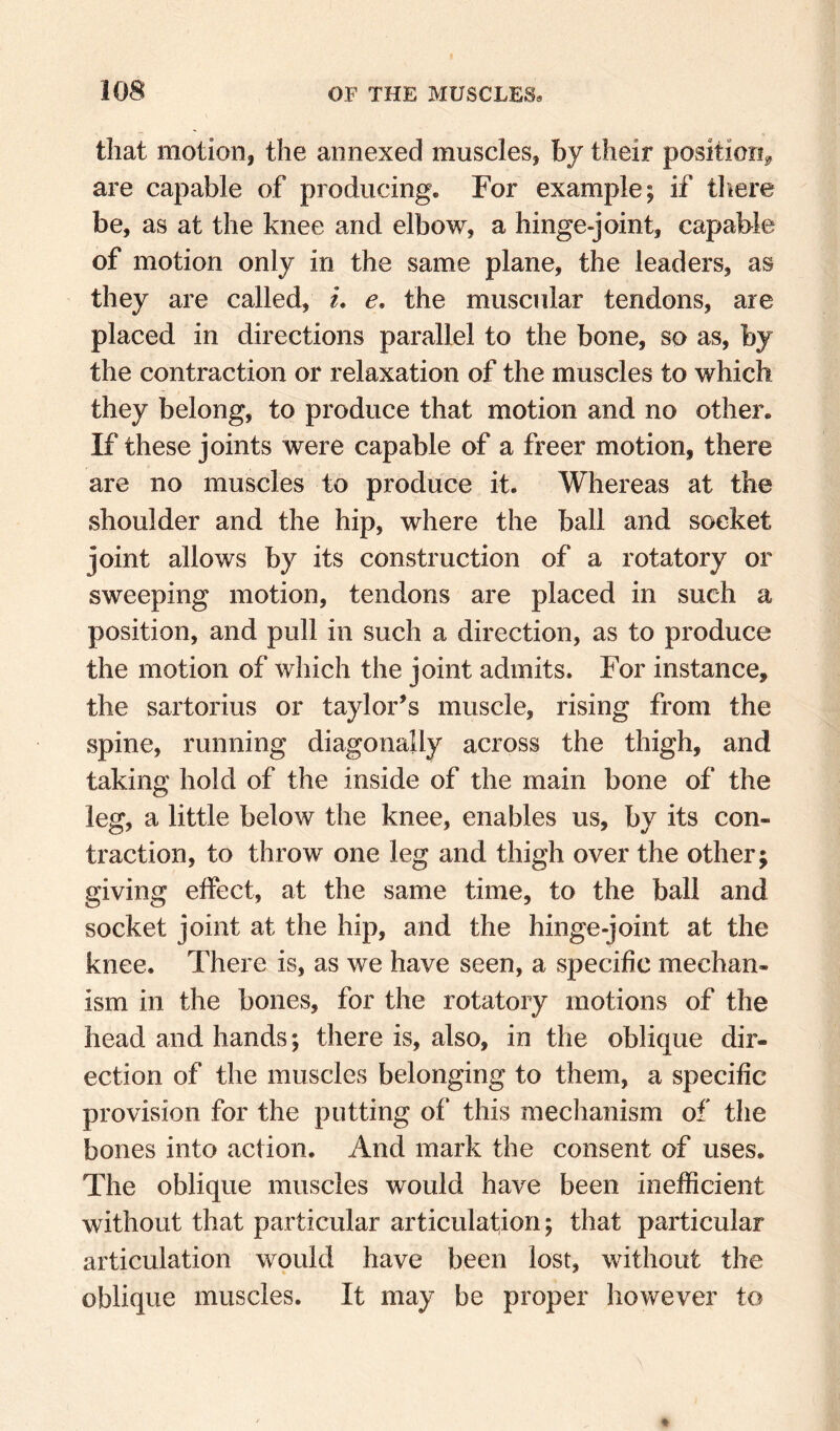 that motion, the annexed muscles, by their position^ are capable of producing. For example; if there be, as at the knee and elbow, a hinge-joint, capable of motion only in the same plane, the leaders, as they are called, L e, the muscular tendons, are placed in directions parallel to the bone, so as, by the contraction or relaxation of the muscles to which they belong, to produce that motion and no other. If these joints were capable of a freer motion, there are no muscles to produce it. Whereas at the shoulder and the hip, where the ball and socket joint allows by its construction of a rotatory or sweeping motion, tendons are placed in such a position, and pull in such a direction, as to produce the motion of which the joint admits. For instance, the sartorius or taylor^s muscle, rising from the spine, running diagonally across the thigh, and taking hold of the inside of the main bone of the leg, a little below the knee, enables us, by its con¬ traction, to throw one leg and thigh over the other; giving effect, at the same time, to the ball and socket joint at the hip, and the hinge-joint at the knee. There is, as we have seen, a specific mechan¬ ism in the bones, for the rotatory motions of the head and hands; there is, also, in the oblique dir¬ ection of the muscles belonging to them, a specific provision for the putting of this mechanism of the bones into action. And mark the consent of uses. The oblique muscles would have been inefficient without that particular articulation; that particular articulation would have been lost, without the oblique muscles. It may be proper however to